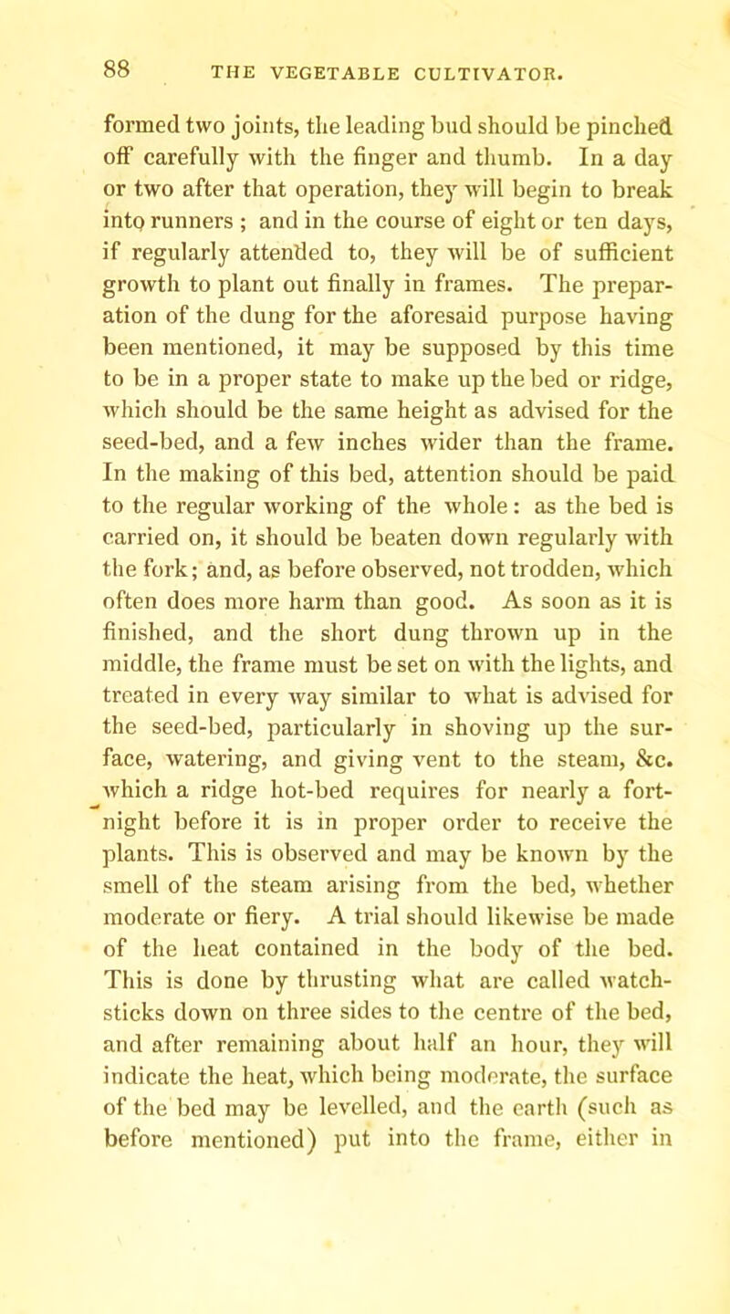 formed two joints, the leading bud should be pinched off carefully with the finger and tliumb. In a day or two after that operation, they will begin to break into runners ; and in the course of eight or ten days, if regularly attended to, they will be of sufficient growth to plant out finally in frames. The prepar- ation of the dung for the aforesaid purpose having been mentioned, it may be supposed by this time to be in a proper state to make up the bed or ridge, which should be the same height as advised for the seed-bed, and a few inches wider than the frame. In the making of this bed, attention should be paid to the regular working of the whole: as the bed is carried on, it should be beaten dowui regularly with the fork; and, as before observed, not trodden, which often does more harm than good. As soon as it is finished, and the short dung thrown up in the middle, the frame must be set on with the lights, and treated in every way similar to what is ad^'ised for the seed-bed, particularly in shoving up the sur- face, watering, and giving vent to the steam, &c. which a ridge hot-bed requires for nearly a fort- night before it is in proper order to receive the plants. This is observed and may be known by the smell of the steam arising from the bed, whether moderate or fiery. A trial should likewise be made of the heat contained in the body of the bed. This is done by thrusting what are called watch- sticks down on three sides to the centre of the bed, and after remaining about half an hour, they will indicate the heat, which being moderate, the surface of the bed may be levelled, and the earth (such as before mentioned) put into the frame, either in