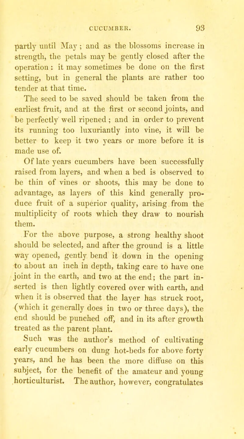 partly until May ; and as the blossoms increase in strength, the petals may be gently closed after the operation: it may sometimes be done on the first setting, but in general the plants are rather too tender at that time. The seed to be saved should be taken from the earliest fruit, and at the first or second joints, and be perfectly well ripened; and in order to prevent its running too luxuriantly into vine, it will be better to keep it two years or more before it is made use of. Of late years cucumbers have been successfully raised from layers, and when a bed is observed to be thin of vines or shoots, this may be done to advantage, as layers of this kind generally pro- duce fruit of a superior quality, arising from the multiplicity of roots which they draw to nourish them. For the above purpose, a strong healthy shoot should be selected, and after the ground is a little way opened, gently bend it down in the opening to about an inch in depth, taking care to have one joint in the earth, and two at the end; the part in- serted is then lightly covered over with earth, and when it is observed that the layer has struek root, (which it generally does in two or three days), the end should be punched off, and in its after growth treated as the parent plant. Such was the author’s method of cultivating early cucumbers on dung hot-beds for above forty years, and he has been the more diffuse on this subject, for the benefit of the amateur and young horticulturist. The author, however, congratulates