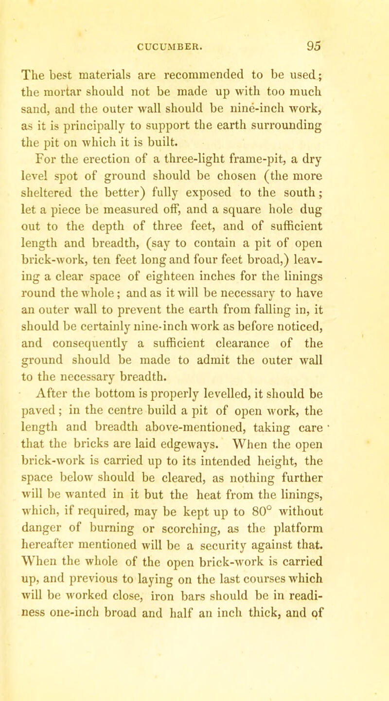 The best materials are recommended to be used; the mortar should not be made up with too much sand, and the outer wall should be nine-inch work, as it is principally to support the earth surrounding tlie pit on which it is built. For the erection of a three-light frame-pit, a dry level spot of ground should be chosen (the more sheltered the better) fully exposed to the south; let a piece be measured off, and a square hole dug out to the depth of three feet, and of sufficient length and breadth, (say to contain a pit of open brick-work, ten feet long and four feet broad,) leav- ing a clear space of eighteen inches for the linings round the whole; and as it will be necessary to have an outer wall to prevent the earth from falling in, it should be certainly nine-inch work as before noticed, and consequently a sufficient clearance of the ground should be made to admit the outer wall to the necessary breadth. After the bottom is properly levelled, it should be paved; in the centre build a pit of open work, the length and breadth above-mentioned, taking care that the bricks are laid edgeways. When the open brick-work is carried up to its intended height, the space below should be cleared, as nothing further will be wanted in it but the heat from the linings, which, if required, may be kept up to 80° without danger of burning or scorching, as the platform hereafter mentioned will be a security against that. When the whole of the open brick-work is carried up, and previous to laying on the last courses 'which will be worked close, iron bars should be in readi- ness one-inch broad and half an inch thick, and of