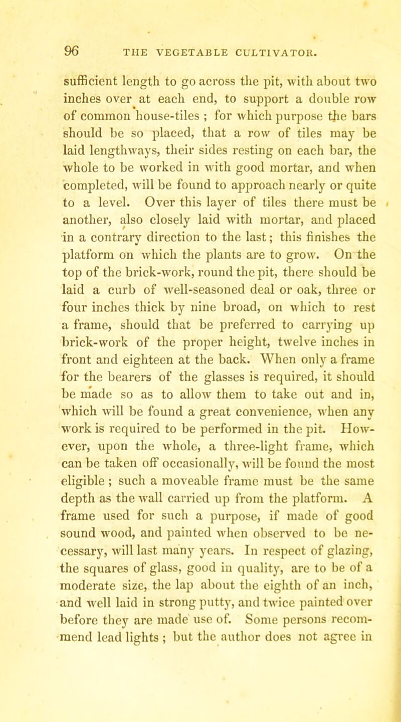 sufficient length to go across the pit, with about two inches over at each end, to support a dotible row of common house-tiles ; for which purpose the bars should be so placed, that a row of tiles may be laid lengthways, their sides resting on each bar, the whole to be worked in with good mortar, and when completed, will be found to approach nearly or quite to a level. Over this layer of tiles there must be i another, also closely laid with mortar, and placed in a contrary direction to the last; this finishes the platform on which the plants are to grow. On the top of the brick-work, round the pit, there should be laid a curb of ■well-seasoned deal or oak, three or four inches thick by nine broad, on which to rest a frame, should that be preferred to carrying up brick-work of the proper height, twelve inches in front and eighteen at the back. When only a frame for the bearers of the glasses is required, it should be made so as to allow them to take out and in, which will be found a great convenience, when any work is required to be performed in the pit. PIow- ever, upon the whole, a three-light frame, which can be taken off occasionally, vdll be found the most eligible; such a moveable frame must be the same depth as the wall carried up from the platform. A frame used for such a purpose, if made of good sound wood, and painted Avhen observed to be ne- cessary, will last many years. In respect of glazing, the squares of glass, good in quality, are to be of a moderate size, the lap about the eighth of an inch, and well laid in strong putty, and twice painted over before they are made use of. Some persons recom- mend lead lights ; but the author does not agree in