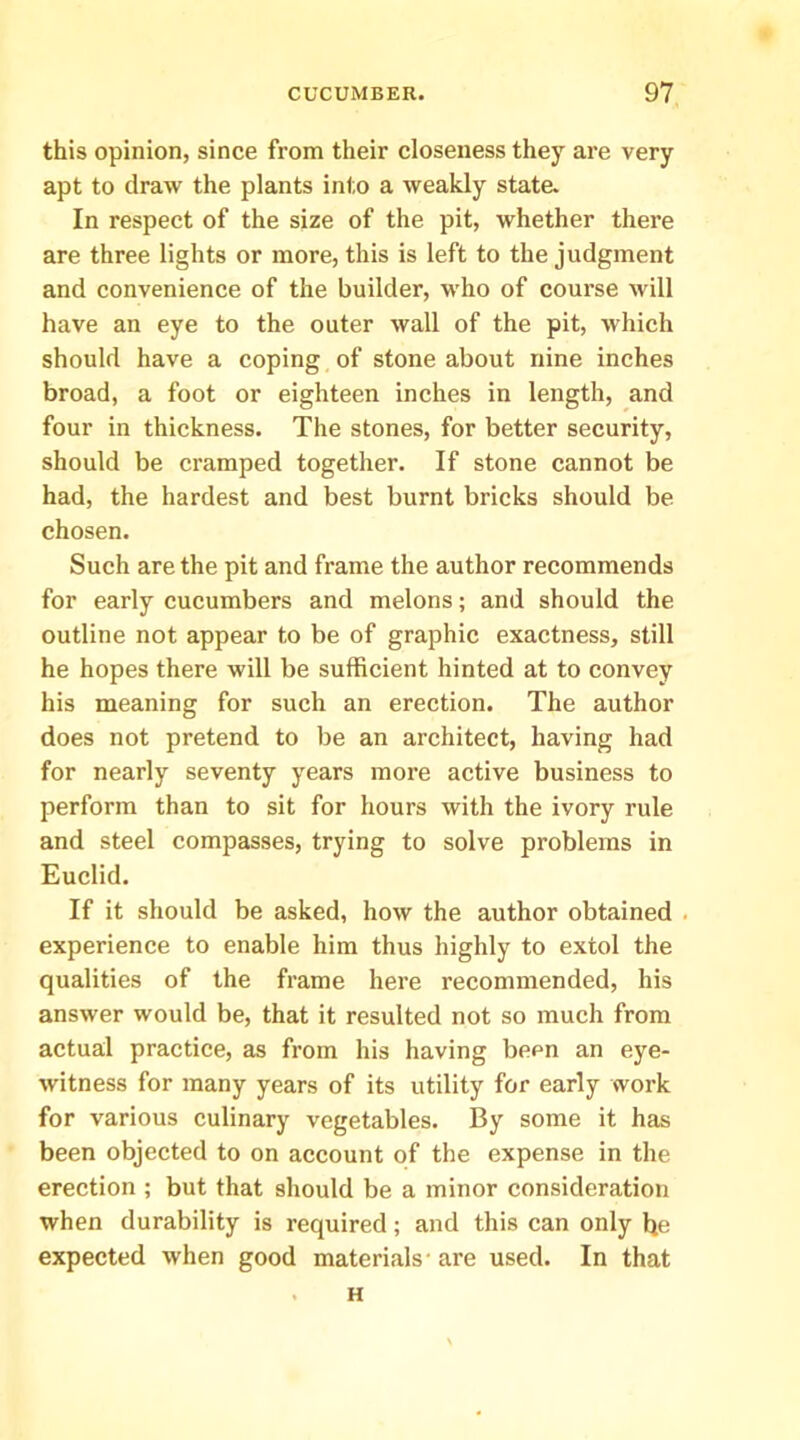 this opinion, since from their closeness they are very apt to draw the plants into a weakly state. In respect of the size of the pit, whether there are three lights or more, this is left to the judgment and convenience of the builder, who of course will have an eye to the outer wall of the pit, which should have a coping of stone about nine inches broad, a foot or eighteen inches in length, and four in thickness. The stones, for better security, should be cramped together. If stone cannot be had, the hardest and best burnt bricks should be chosen. Such are the pit and frame the author recommends for early cucumbers and melons; and should the outline not appear to be of graphic exactness, still he hopes there will be sufficient hinted at to convey his meaning for such an erection. The author does not pretend to be an architect, having had for nearly seventy years more active business to perform than to sit for hours with the ivory rule and steel compasses, trying to solve problems in Euclid. If it should be asked, how the author obtained . experience to enable him thus highly to extol the qualities of the frame here recommended, his answer would be, that it resulted not so much from actual practice, as from his having been an eye- witness for many years of its utility for early work for various culinary vegetables. By some it has been objected to on account of the expense in the erection ; but that should be a minor consideration when durability is required; and this can only be expected when good materials-are used. In that H