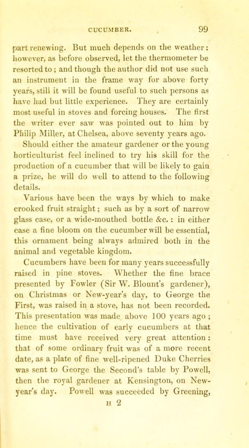 part renewing. But much depends on the weather; however, as before observed, let the thermometer be resorted to ; and though the author did not use such an instrument in the frame way for above forty years, still it will be found useful to such persons as have had but little experience. They are certainly most useful in stoves and forcing houses. The first the writer ever saw was pointed out to him by Philip Miller, at Chelsea, above seventy years ago. Should either the amateur gardener or the young horticulturist feel inclined to try his skill for the production of a cucumber that will be likely to gain a prize, he will do well to attend to the following details. Various have been the ways by which to make crooked fruit straight; such as by a sort of narrow glass case, or a wide-mouthed bottle &c.: in either case a fine bloom on the cucumber will be essential, this ornament being always admired both in the animal and vegetable kingdom. Cucumbers have been for many years successfully raised in pine stoves. Whether the fine brace presented by Fowler (Sir W. Blount’s gardener), on Christmas or New-year’s day, to George the First, was raised in a stove, has not been recorded. This presentation was made above 100 years ago ; hence the cultivation of early cucumbers at that time must have received very great attention: that of some ordinary fruit was of a more recent date, as a plate of fine well-ripened Duke Cherries was sent to George the Second’s table by Powell, then the royal gardener at Kensington, on New- year’s day. Powell was succeeded by Greening,