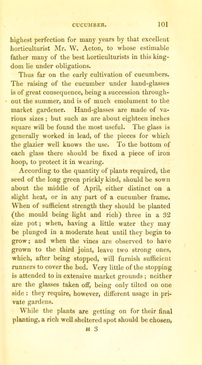 highest perfection for many years by that excellent horticulturist Mr. W. Acton, to whose estimable father many of the best horticulturists in this king- dom lie under obligations. Thus far on the early cultivation of cucumbers. The raising of the cucumber under hand-glasses is of great consequence, being a succession through- • out the summer, and is of much emolument to the market gardener. Hand-glasses are made of va- rious sizes ; but such as are about eighteen inches square will be found the most useful. The glass is generally worked in lead, of the pieces for which the glazier well knows the use. To the bottom of each glass there should be fixed a piece of ix’on hoop, to protect it in wearing. Accoi'ding to the quantity of plants required, the seed of the long green prickly kind, should be sown about the middle of April, either distinct on a slight heat, or in any part of a cucumber frame. When of sufficient strength they should be planted (the mould being light and rich) three in a 32 size pot; when, having a little water they may be plunged in a moderate heat until they begin to grow; and when the vines are observed to have grown to the third joint, leave two strong ones, which, after being stopped, will furnish sufficient runners to cover the bed. Very little of the stopping is attended to in extensive market grounds; neither are the glasses taken off, being only tilted on one side : they require, however, different usage in pri- vate gardens. While the plants are getting on for their final planting, a rich well sheltered spot should be chosen,