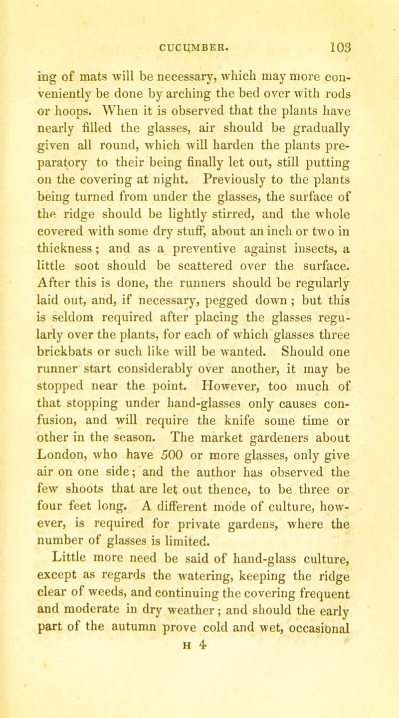 ing of mats will be necessary, which may more con- veniently be done by arching the bed over with rods or hoops. When it is observed that the plants have nearly filled the glasses, air should be gradually given all round, which will harden the plants pre- paratory to their being finally let out, still putting on the covering at night. Previously to the plants being turned from under the glasses, the surface of the ridge should be lightly stirred, and the whole covered with some dry stuff, about an inch or two in thickness; and as a preventive against insects, a little soot should be scattered over the surface. After this is done, the runners should be regularly laid out, and, if necessary, pegged down ; but this is seldom required after placing the glasses regu- larly over the plants, for each of which glasses three brickbats or such like will be wanted. Should one runner start considerably over another, it may be stopped near the point. However, too much of that stopping under hand-glasses only causes con- fusion, and will require the knife some time or other in the season. The market gardeners about London, who have 500 or more glasses, only give air on one side; and the author has observed the few shoots that are let out thence, to be three or four feet long. A different mode of culture, how- ever, is required for private gardens, where the number of glasses is limited. Little more need be said of hand-glass culture, except as regards the watering, keeping the ridge clear of weeds, and continuing the covering frequent and moderate in dry weather; and should the early part of the autumn prove cold and wet, occasional