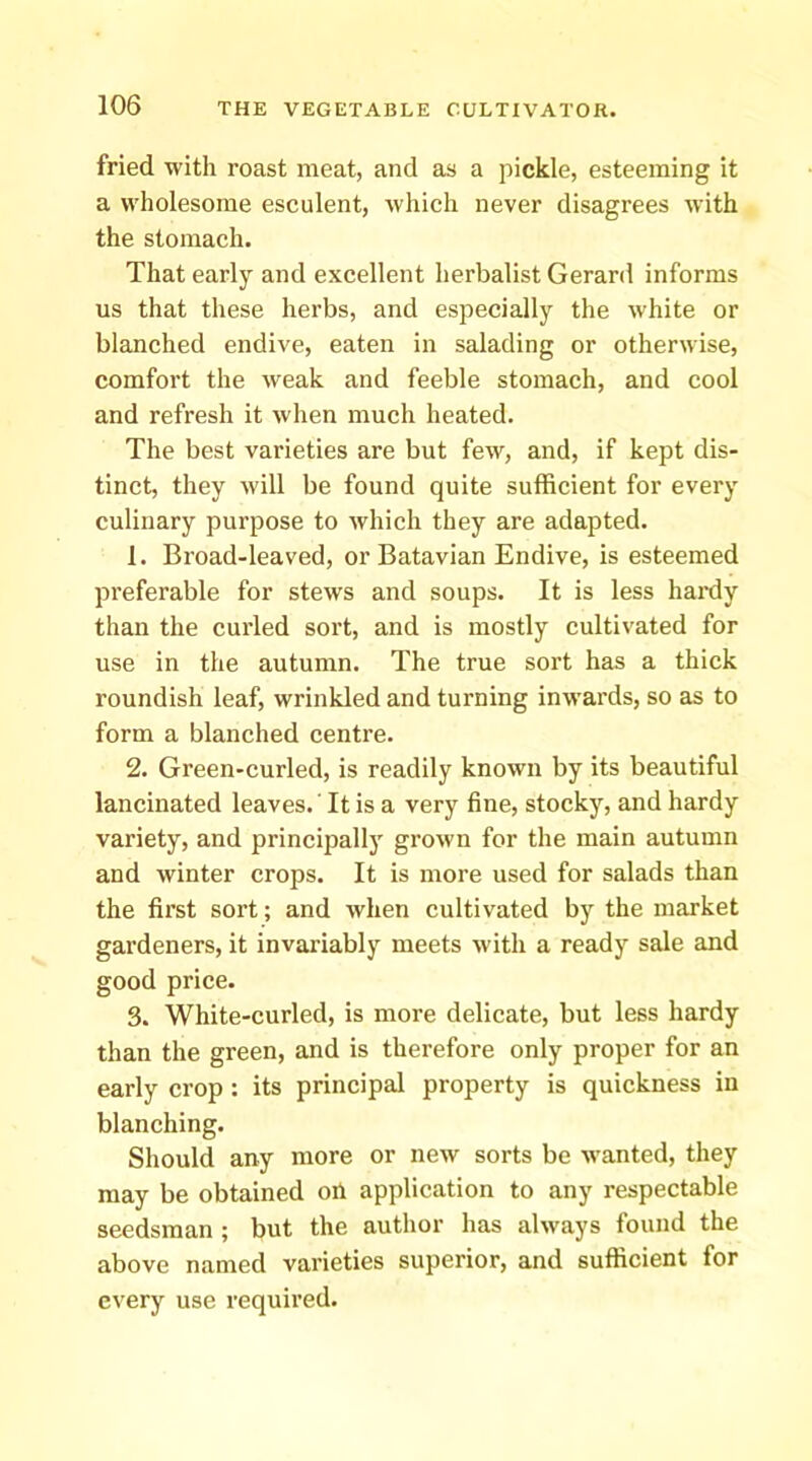 fried with roast meat, and as a pickle, esteeming it a wholesome esculent, which never disagrees with the stomach. That early and excellent herbalist Gerard informs us that these herbs, and especially the white or blanehed endive, eaten in salading or otherwise, comfort the weak and feeble stomach, and cool and refresh it when much heated. The best varieties are but few, and, if kept dis- tinct, they will be found quite sufficient for every culinary purpose to which they are adapted. 1. Broad-leaved, or Batavian Endive, is esteemed preferable for stews and soups. It is less haixly than the curled sort, and is mostly cultivated for use in the autumn. The true sort has a thick roundish leaf, wrinkled and turning inwards, so as to form a blanched centre. 2. Green-curled, is readily known by its beautiful lancinated leaves.' It is a very fine, stocky, and hardy variety, and principally grown for the main autumn and winter crops. It is more used for salads than the first sort; and when cultivated by the market gardeners, it invariably meets with a ready sale and good price. 3. White-curled, is more delicate, but less hardy than the green, and is therefore only proper for an early crop ; its principal property is quickness in blanching. Should any more or new sorts be wanted, they may be obtained oh application to any respectable seedsman ; but the author has always found the above named varieties superior, and sufficient for every use required.