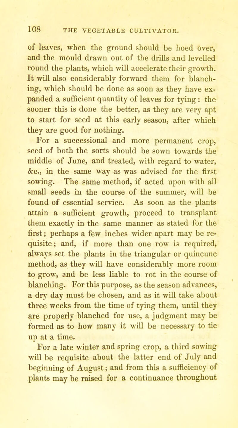 of leaves, when the ground should be hoed over, and the mould drawn out of the drills and levelled round the plants, which will accelerate their growth. It will also considerably forward them for blanch- ing, which should be done as soon as they have ex- panded a sulRcient quantity of leaves for tying : the sooner this is done the better, as they are very apt to start for seed at this early season, after which they are good for nothing. For a successional and more permanent crop, seed of both the sorts should be sown towards the middle of June, and treated, with regard to water, &c., in the same way as was advised for the first sowing. The same method, if acted upon with all small seeds in the course of the summer, will be found of essential service. As soon as the plants attain a sufficient growth, proceed to transplant them exactly in the same manner as stated for the first; perhaps a few inches wider apart may be re- quisite ; and, if more tlian one row is required, always set the plants in the triangular or quincunc method, as they will have considerably more room to grow, and be less liable to rot in the course of blanching. For this purpose, as the season advances, a dry day must be chosen, and as it will take about three weeks from the time of tying them, until they are properly blanched for use, a j udgment may be formed as to how many it will be necessai’y to tie up at a time. For a late winter and spring crop, a third sowing will be requisite about the latter end of July and beginning of August; and from this a sufficiency of plants may be raised for a continuance throughout