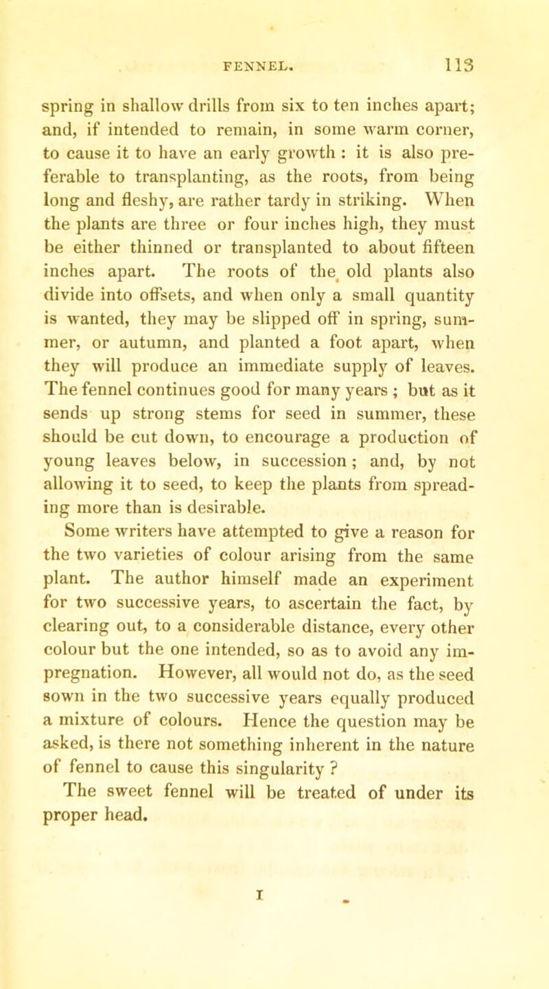 spring in shallow drills from six to ten inches apart; and, if intended to remain, in some warm corner, to cause it to have an early growth : it is also pre- ferable to transplanting, as the roots, from being long and fleshy, are rather tardy in striking. When the plants are three or four inches high, they must be either thinned or transplanted to about fifteen inches apart. The roots of the^ old plants also divide into offsets, and when only a small quantity is wanted, they may be slipped off in spring, sum- mer, or autumn, and planted a foot apart, when they will produce an immediate supply of leaves. The fennel continues good for many years ; but as it sends up strong stems for seed in summer, these should be cut down, to encourage a production of young leaves below, in suceession; and, by not allowing it to seed, to keep the plants from spread- ing more than is desirable. Some writers have attempted to give a reason for the two varieties of colour arising from the same plant. The author himself made an experiment for two successive years, to ascertain the fact, by clearing out, to a considerable distance, every other colour but the one intended, so as to avoid any im- pregnation. However, all would not do, as the seed sown in the two successive years equally produced a mixture of colours. Hence the question may be asked, is there not something inherent in the nature of fennel to cause this singularity ? The sweet fennel will be treated of under its proper head. I