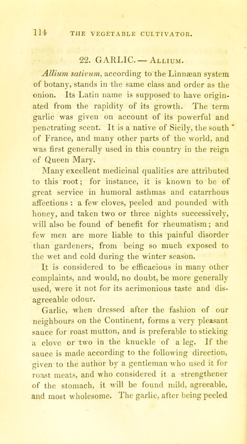 114- 22. GARLIC. — Allium. Allium sativum, according to the Linnaean system of botany, stands in the same class and order as the onion. Its Latin name is supposed to have origin- ated from the rapidity of its growth. The term garlic was given on account of its powerful and penetrating scent. It is a native of Sicily, the south of France, and many other parts of the world, and was first generally used in this country in the reign of Queen Mary. Many excellent medicinal qualities are attributed to this root; for instance, it is known to be of great service in humoral asthmas and catarrhous affections : a few cloves, peeled and pounded with honey, and taken two or three nights successively, will also be found of benefit for rheumatism; and few men are more liable to this painful disorder than gardeners, from being so much exposed to the wet and cold during the winter season. I,t is considered to be efficacious in many other complaints, and would, no doubt, be more generally used, were it not for its acrimonious taste and dis- agreeable odour. Garlic, w'hen dressed after the fashion of our neighbours on the Continent, forms a very pleasant sauce for roast mutton, and is preferable to sticking a clove or two in the knuckle of a leg. If tbe sauce is made according to the following direction, given to the autlior by a gentleman who used it for roa.st meats, and who considered it a strengthener of the stomach, it will be found mild, agreeable, and most wholesome. 7'he gaidic, after being peeled