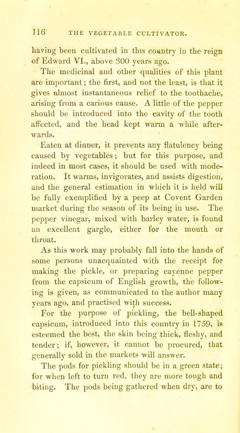 having been cultivated in this country in the reign of Edward VI., above 300 years ago. The medicinal and other qualities of this plant are important; the first, and not the least, is that it gives almost instantaneous relief to the toothache, arising from a carious cause. A little of the pepper should be introduced into the cavity of the tooth affected, and the head kept wann a while after- wards. Eaten at dinner, it prevents any flatulency being caused by vegetables; but for this purpose, and indeed in most cases, it should be used with mode- ration. It warms, invigorates, and assists digestion, and the general estimation in which it is held will be fully exemplified by a peep at Covent Garden market during the season of its being in use. The pepper vinegar, mixed with barley water, is found an excellent gargle, either for the mouth or throat. As this work may probably fall into the hands of some persons unacquainted wdth the receipt for making the pickle, or preparing cayenne pepper from the capsicum of English growth, the follow- ing is given, as communicated to the author many years ago, and practised with suceess. For the purpose of pickling, the bell-shaped capsicum, introduced into this country in 1759, is esteemed the best, the skin being thick, fleshy, and tender; if, however, it cannot be procured, that generally sold in the markets will answer. The pods for pickling should be in a green state; for when left to turn red, they are more tough and biting. The pods being gathered when dry, are to