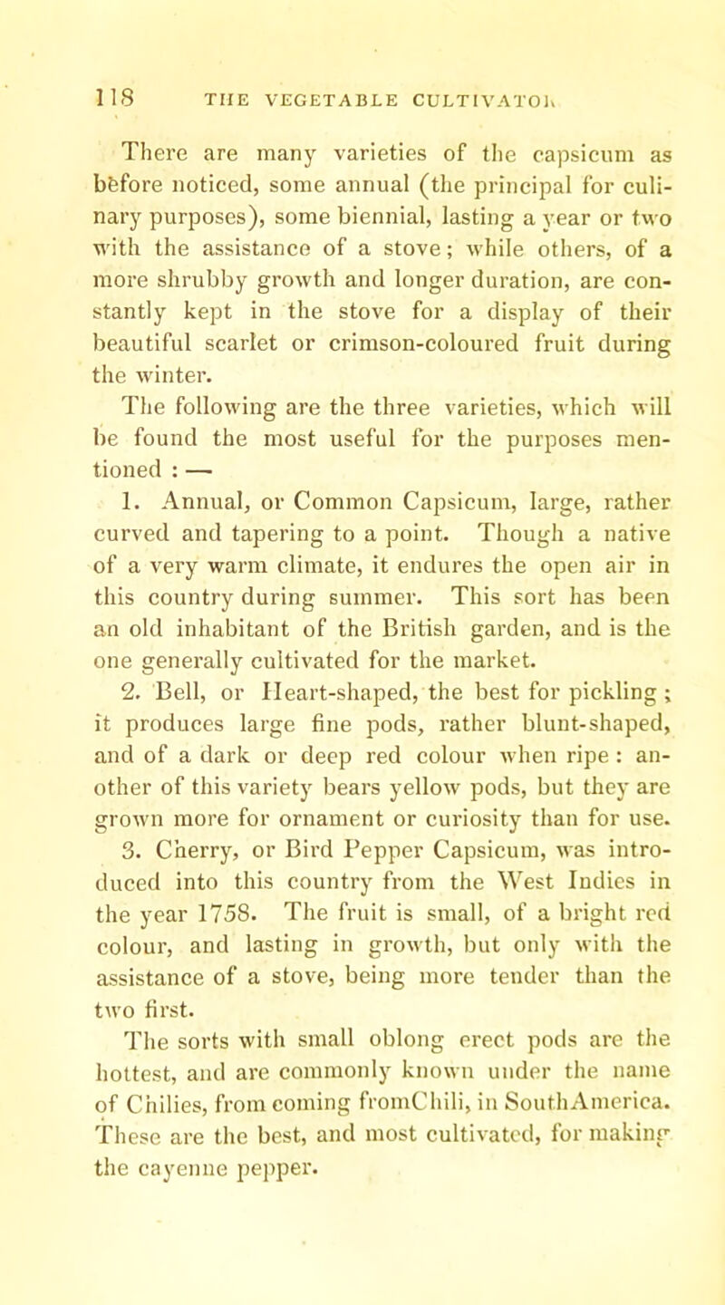 There are many varieties of the capsicum as bfefore noticed, some annual (the principal for culi- nary purposes), some biennial, lasting a year or two with the assistance of a stove; while others, of a more shrubby growth and longer duration, are con- stantly kept in the stove for a display of their beautiful scarlet or crimson-coloured fruit during the winter. The following are the three varieties, which will be found the most useful for the purposes men- tioned : — 1. Annual, or Common Capsicum, large, rather curved and tapering to a point. Though a native of a very warm climate, it endures the open air in this country during summer. This sort has been an old inhabitant of the British garden, and is the one generally cultivated for the market. 2. Bell, or Heart-shaped, the best for pickling ; it produces large fine pods, rather blunt-shaped, and of a dark or deep red colour when ripe : an- other of this variety bears yellow pods, but they are grown more for ornament or curiosity than for use. 3. Cherry, or Bird Pepper Capsicum, was intro- duced into this country from the West Indies in the year 1758. The fruit is small, of a bright red colour, and lasting in growth, but only with the assistance of a stove, being more tender than the two first. The sorts with small oblong erect pods are the hottest, and are commonly known under the name of Chilies, from coming fromChili, in SouthAmerica. These are the best, and most cultivated, for making the cayenne pepper.