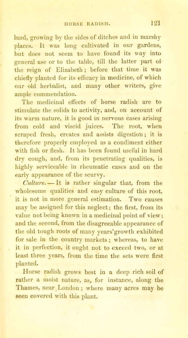 land, growing by the sides of ditches and in marshj^ places. It was long cultivated in our gardens, but does not seem to have found its way into general use or to the table, till the latter part of the reign of Elizabeth ; before that time it was chiefly planted for its efficacy in medicine, of which our old herbalist, and many other writers, give ample commendation. The medicinal effects of horse radish are to stimulate the solids to activity, and, on account of its warm nature, it is good in nervous cases arising from cold and viscid juices. The root, when scraped fresh, creates and assists digestion; it is therefore properly employed as a condiment either with fish or flesh. It has been found useful in hard dry cough, and, from its penetrating qualities, is highly serviceable in rheumatic cases and on the early appearance of the scurvy. Culture. — It is rather singular that, from the wholesome qualities and easy culture of this root, it is not in more general estimation. Two causes may be assigned for this neglect; the first, from its value not being known in a medicinal point of view; and the second, from the disagreeable appearance of the old tough roots of many years’growth exhibited for sale in the country markets ; whereas, to have it in perfection, it ought not to exceed two, or at least three years, from the time the sets were first planted. Horse radish grows best in a deep ricli soil of rather a moist nature, as, for instance, along the Thames, near London ; where many acres may be seen covered with this plant.