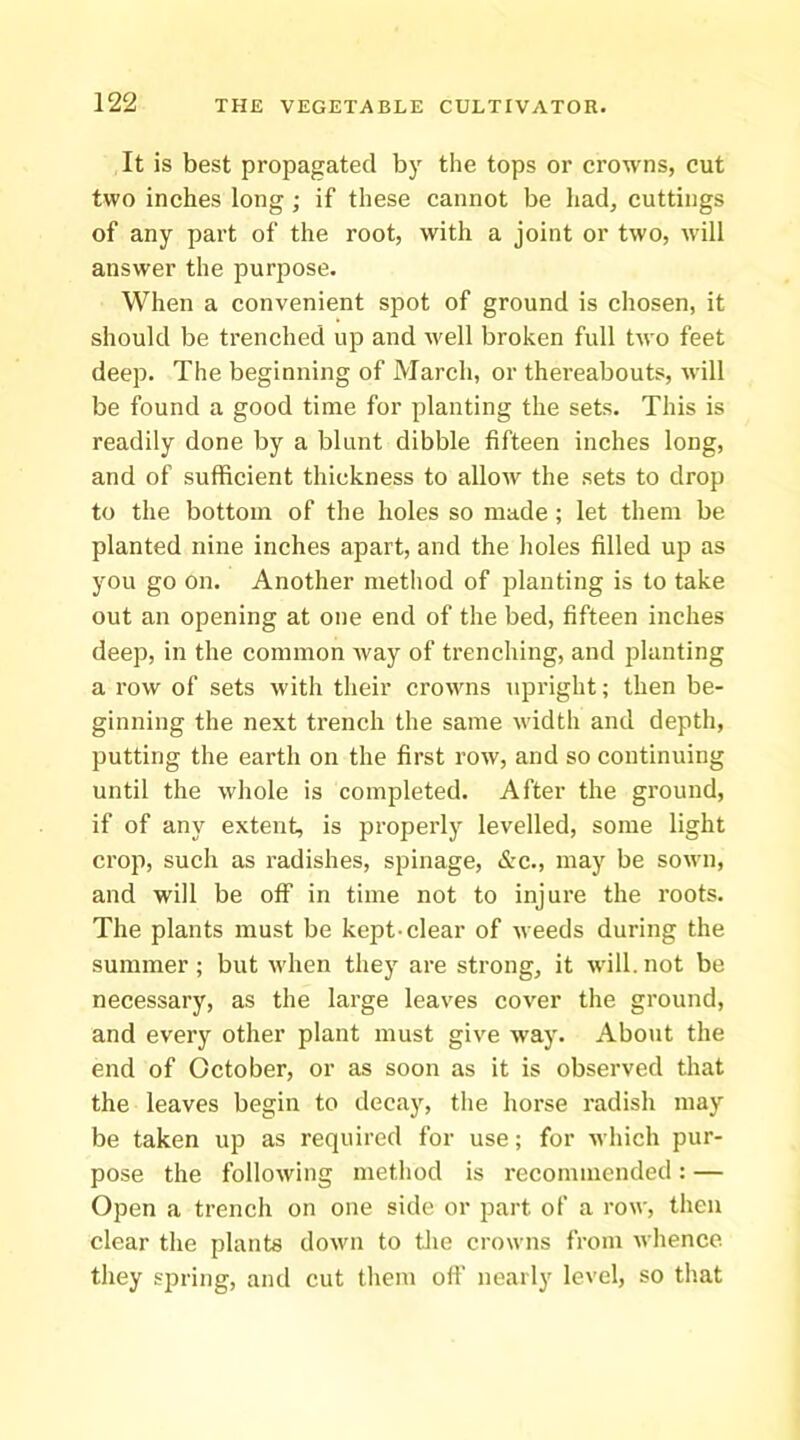 It is best propagated by the tops or crowns, cut two inches long; if these cannot be had, cuttings of any part of the root, with a joint or two, will answer the purpose. When a convenient spot of ground is chosen, it should be trenched up and well broken full two feet deep. The beginning of March, or thereabouts, will be found a good time for planting the sets. This is readily done by a blunt dibble fifteen inches long, and of sufficient thickness to allow the sets to drop to the bottom of the holes so made ; let them be planted nine inches apart, and the holes filled up as you go on. Another nietliod of planting is to take out an opening at one end of the bed, fifteen inches deep, in the common way of trenching, and planting a row of sets with their crowns upright; then be- ginning the next trench the same width and depth, putting the earth on the first row, and so continuing until the whole is completed. After the ground, if of any extent, is properly levelled, some light crop, such as radishes, spinage, &c., may be sown, and will be off in time not to injure the roots. The plants must be kept-clear of weeds during the summer ; but when they are strong, it will, not be necessary, as the large leaves cover the ground, and every other plant must give way. About the end of October, or as soon as it is observed that the leaves begin to decay, the horse radish may be taken up as required for use; for which pur- pose the following method is recommended: — Open a trench on one side or part of a row, then clear the plants down to tlie crowns from wlience they spring, and cut them off nearly level, so that