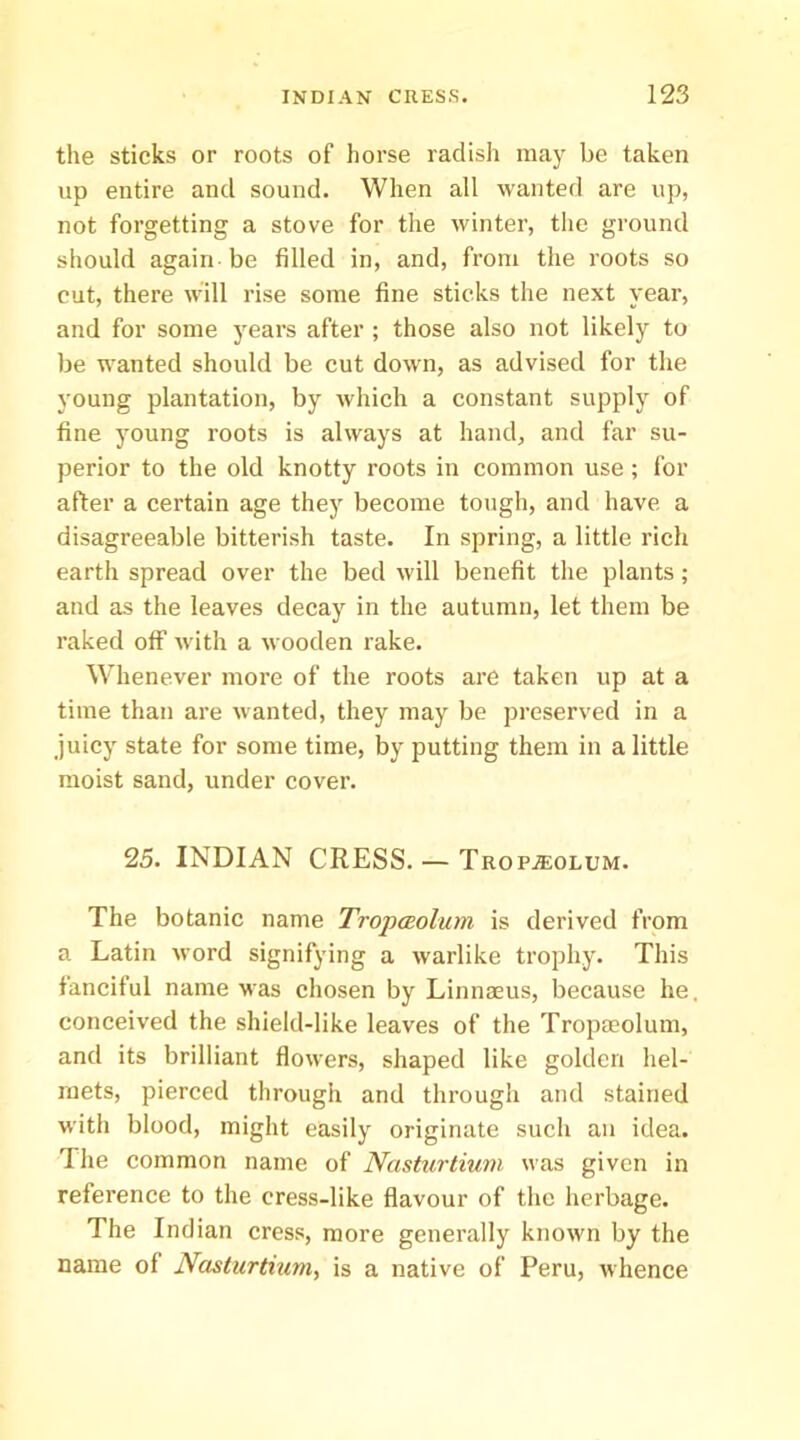 the sticks or roots of horse radish may be taken up entire and sound. When all wanted are up, not forgetting a stove for the winter, the ground should again be filled in, and, from the roots so cut, there will rise some fine sticks the next year, and for some years after ; those also not likely to be wanted should be cut dowm, as advised for the young plantation, by which a constant supply of fine young roots is always at hand, and far su- perior to the old knotty roots in common use ; for after a certain age they become tough, and have a disagreeable bitterish taste. In spring, a little rich earth spread over the bed will benefit the plants; and as the leaves decay in the autumn, let them be raked off wdth a wooden rake. W'henever more of the roots are taken up at a time than are wanted, they may be preserved in a juicy state for some time, by putting them in a little moist sand, under cover. 25. INDIAN CRESS. — TROPiEOLUM. The botanic name TropcEolum is derived from a Latin word signifying a warlike trophy. This fanciful name was chosen by Linnaeus, because he. conceived the shield-like leaves of the Tropaeolum, and its brilliant flowers, shaped like golden hel- mets, pierced through and through and stained with blood, might easily originate such an idea. The common name of Nasturtium was given in reference to the cress-like flavour of the herbage. The Indian cress, more generally known by the name of Nasturtium, is a native of Peru, whence