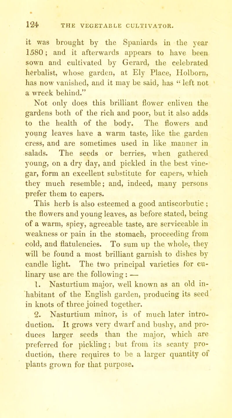 it was brought by the Spaniards in the year 1580; and it afterwards appears to have been sown and cultivated by Gerard, the celebrated herbalist, whose garden, at Ely Place, Plolborn, has now vanished, and it may be said, has “ left not a wreck behind.” Not only does this brilliant flower enliven the gardens both of the rich and poor, but it also adds to the health of the body. The flowers and young leaves have a warm taste, like the garden cress, and are sometimes used in like manner in salads. The seeds or berries, when gathered young, on a dry day, and pickled in tlie best vine- gar, form an excellent substitute for capers, which they much resemble; and, indeed, many persons prefer them to capers. This herb is also esteemed a good antiscorbutic ; the flowers and young leaves, as before stated, being of a warm, spicy, agreeable taste, are serviceable in weakness or pain in the stomach, proceeding from cold, and flatulencies. To sum up the whole, they will be found a most brilliant garnish to dishes by candle light. The two principal varieties for cu- linary use are the following : — 1. Nasturtium major, well known as an old in- habitant of the English garden, producing its seed in knots of three joined together. 2. Nasturtium minor, is of much later intro- duction. It grows very dwarf and bushy, and pro- duces larger seeds than the major, which are preferred for pickling; but from its scanty pro- duction, there requires to be a larger quantity of plants grown for that purpose.