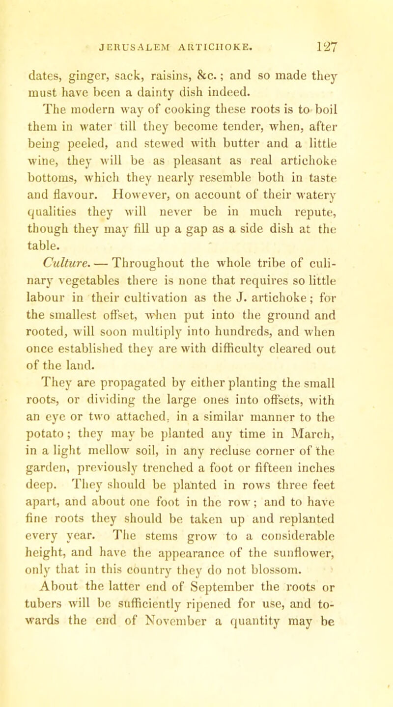 dates, ginger, sack, raisins, &c.; and so made they must have been a dainty dish indeed. The modern way of cooking these roots is to boil them in water till they become tender, when, after being peeled, and stewed with butter and a little wine, they will be as pleasant as real artichoke bottoms, which they nearly resemble both in taste and flavour. However, on account of their watery (qualities they will never be in much repute, though they may fill up a gap as a side dish at the table. Culture. — Throughout the whole tribe of culi- nary vegetables there is none that requires so little labour in their cultivation as the J. artichoke; for the smallest offset, w'hen put into the ground and rooted, will soon nudtiply into hundreds, and when once established they are with difficulty cleared out of the land. They are propagated by either planting the small roots, or dividing the large ones into offsets, with an eye or two attached, in a similar manner to the potato; they may be jilanted any time in March, in a light mellow soil, in any recluse corner of the garden, previously trenched a foot or fifteen inches deep. Thej' should be planted in rows three feet apart, and about one foot in the row; and to have fine roots they should be taken up and replanted every year. The stems grow to a considerable height, and have the appearance of the sunflower, only that in this country they do not blossom. About the latter end of September the roots or tubers will be sufficiently ripened for use, and to- wards the end of November a quantity may be