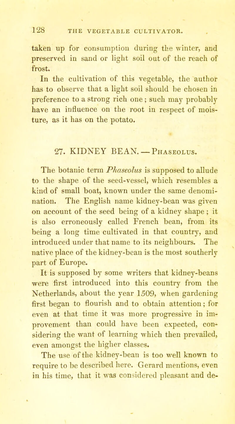 taken up for consumption during the vinter, and preserved in sand or light soil out of the reach of frost. In the cultivation of this vegetable, the author has to observe that a light soil should be chosen in preference to a strong rich one; such may probably have an influence on the root in respect of mois- ture, as it has on the potato. 27. KIDNEY BEAN. — Phaseolus. The botanic term Phaseolus is supposed to allude to the shape of the seed-vessel, which resembles a kind of small boat, known under the same denomi- nation. The English name kidney-bean was given on account of the seed being of a kidney shape ; it is also erroneously called French bean, from its being a long time cultivated in that country, and introduced under that name to its neighbours. The native place of the kidney-bean is the most southerly part of Europe. It is supposed by some writers that kidney-beans were first inti’oduced into this countiy from the Netherlands, about the year 1509, when gardening first began to flourish and to obtain attention; for even at that time it was more progressive in im- provement than could have been expected, con- sidering the want of learning which then prevailed, even amongst the higher classes. The use of the kidney-bean is too well known to require to be described here. Gerard mentions, even in his time, that it was considered pleasant and de-