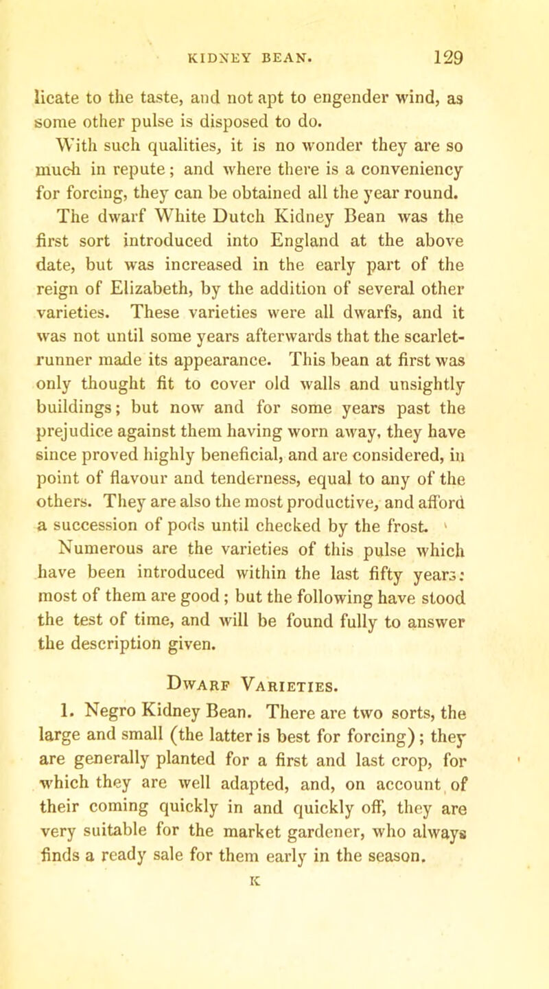 licate to the taste, and not apt to engender wind, as some other pulse is disposed to do. With such qualities, it is no wonder they are so much in repute; and where there is a conveniency for forcing, they can be obtained all the year round. The dwarf White Dutch Kidney Bean was the first sort introduced into England at the above date, but was increased in the early part of the reign of Elizabeth, by the addition of several other varieties. These varieties were all dwarfs, and it was not until some years afterwards that the scarlet- runner made its appearance. This bean at first was only thought fit to cover old walls and unsightly buildings; but now and for some years past the prejudice against them having worn away, they have since proved highly beneficial, and are considered, in point of flavour and tenderness, equal to any of the others. They are also the most productive, and alford a succession of pods until checked by the frost. ' Numerous are the varieties of this pulse which have been introduced within the last fifty years; most of them are good; but the following have stood the test of time, and will be found fully to answer the description given. Dwarf Varieties. 1. Negro Kidney Bean. There are two sorts, the large and small (the latter is best for forcing); they are generally planted for a first and last crop, for which they are well adapted, and, on account of their coming quickly in and quickly oflP, they are very suitable for the market gardener, who always finds a ready sale for them early in the season, ic