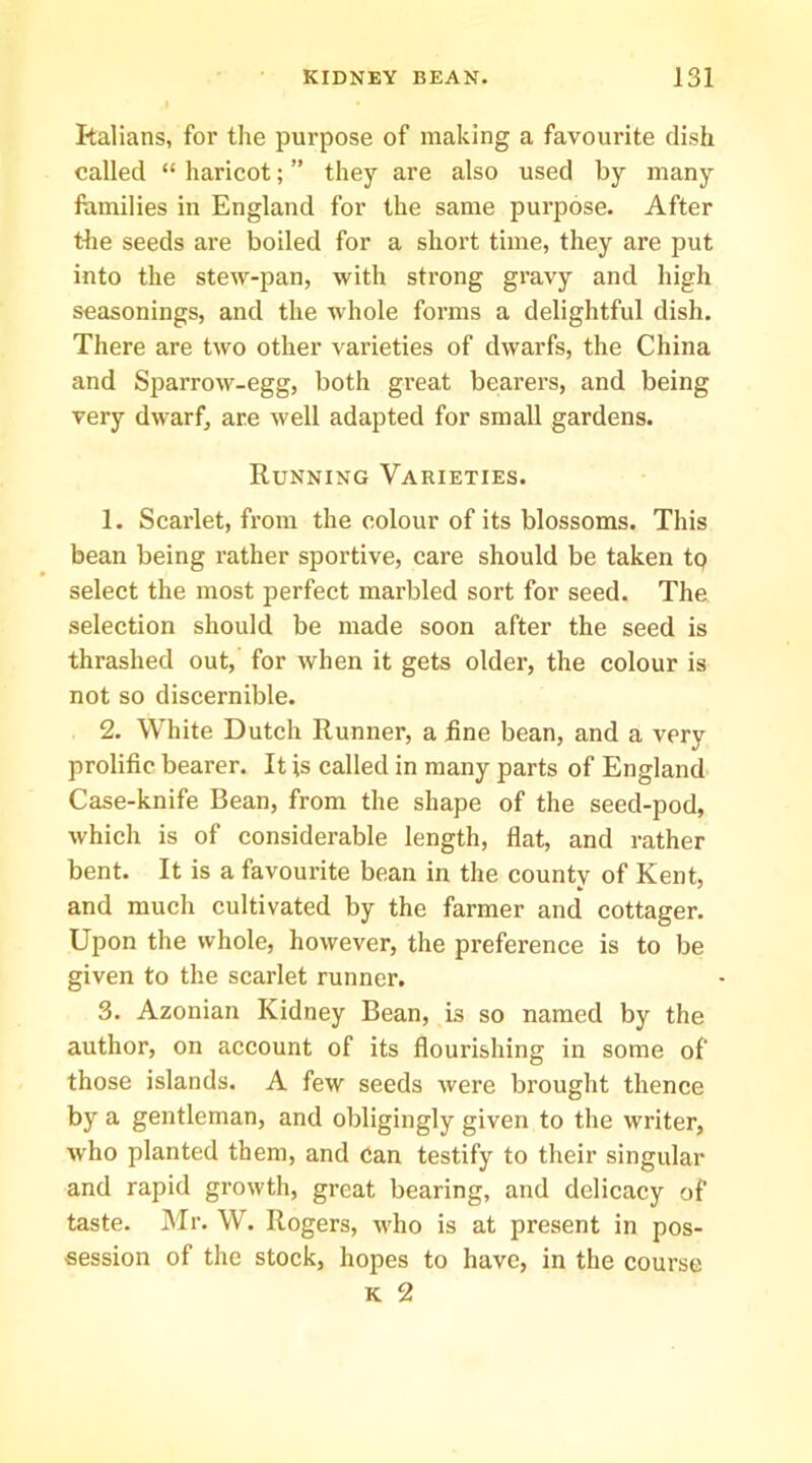 kalians, for the purpose of making a favourite dish called “ haricot; ” they are also used by many ftimilies in England for the same purpose. After the seeds are boiled for a short time, they are put into the stew-pan, with strong gravy and high seasonings, and the whole forms a delightful dish. There are two other varieties of dwarfs, the China and Sparrow-egg, both great bearers, and being very dwarf, are well adapted for small gardens. Running Varieties. 1. Scarlet, from the colour of its blossoms. This bean being rather sportive, care should be taken tp select the most perfect marbled sort for seed. The selection should be made soon after the seed is thrashed out, for when it gets older, the colour is not so discernible. 2. White Dutch Runner, a hne bean, and a very prolific bearer. It is called in many parts of England Case-knife Bean, from the shape of the seed-pod, which is of considerable length, flat, and rather bent. It is a favourite bean in the county of Kent, and much cultivated by the farmer and cottager. Upon the whole, however, the preference is to be given to the scarlet runner. 3. Azonian Kidney Bean, is so named by the author, on account of its flourishing in some of those islands. A few seeds were brought thence by a gentleman, and obligingly given to the writer, who planted them, and can testify to their singular and rapid growth, great bearing, and delicacy of taste. Mr. W. Rogers, who is at present in pos- session of the stock, hopes to have, in the course K 2