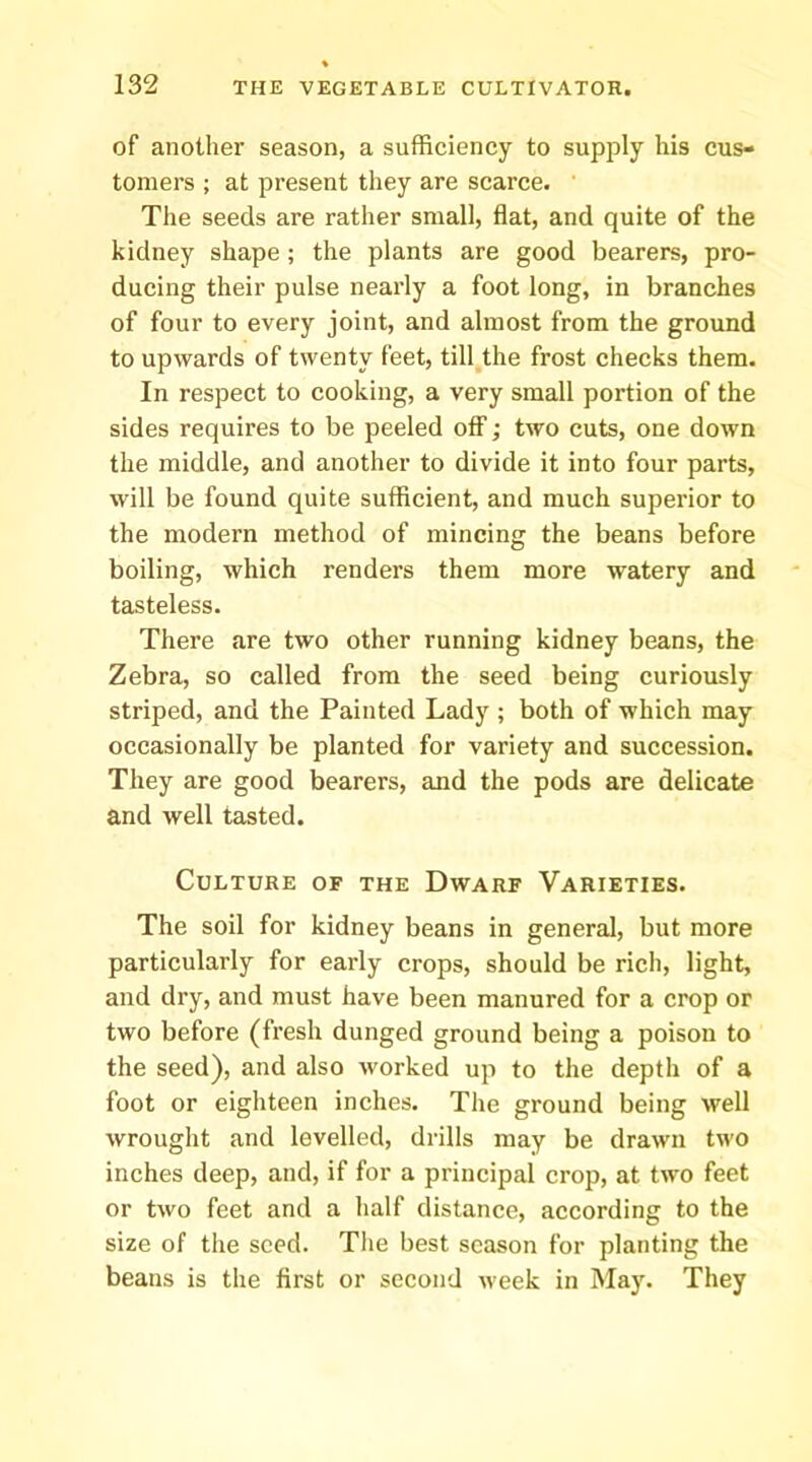 of another season, a sufficiency to supply his cus- tomers ; at present they are scarce. The seeds are rather small, flat, and quite of the kidney shape ; the plants are good bearers, pro- ducing their pulse nearly a foot long, in branches of four to every joint, and almost from the ground to upwards of twenty feet, till the frost checks them. In respect to cooking, a very small portion of the sides requires to be peeled off; two cuts, one down the middle, and another to divide it into four parts, will be found quite sufficient, and much superior to the modern method of mincing the beans before boiling, which renders them more watery and tasteless. There are two other running kidney beans, the Zebra, so called from the seed being curiously striped, and the Painted Lady ; both of which may occasionally be planted for variety and succession. They are good bearers, and the pods are delicate and well tasted. Culture of the Dwarf Varieties. The soil for kidney beans in general, but more particularly for early crops, should be rich, light, and dry, and must have been manured for a crop or two before (fresh dunged ground being a poison to the seed), and also worked up to the depth of a foot or eighteen inches. The ground being well wrought and levelled, drills may be drawn two inches deep, and, if for a principal crop, at two feet or two feet and a half distance, according to the size of the seed. The best season for planting the beans is the first or second week in May. They