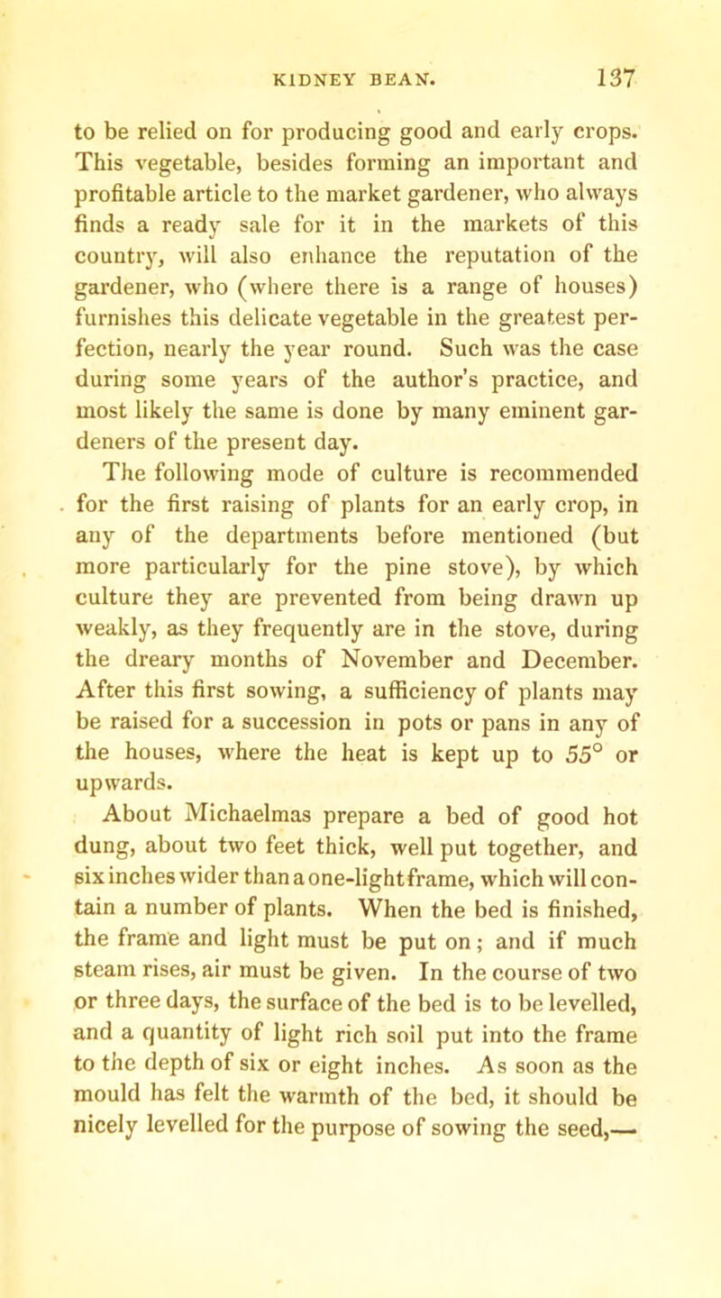 to be relied on for producing good and early crops. This vegetable, besides forming an important and profitable article to the market gardener, who always finds a ready sale for it in the markets of this country, will also enhance the reputation of the gardener, who (where there is a range of houses) furnishes this delicate vegetable in the greatest per- fection, nearly the year round. Such was the case during some years of the author’s practice, and most likely the same is done by many eminent gar- deners of the present day. The following mode of culture is recommended for the first raising of plants for an early crop, in any of the departments before mentioned (but more particularly for the pine stove), by which culture they are prevented from being drawn up weakly, as they frequently are in the stove, during the dreary months of November and December. After this first sowing, a sufficiency of plants may be raised for a succession in pots or pans in any of the houses, where the heat is kept up to 55° or upwards. About Michaelmas prepare a bed of good hot dung, about two feet thick, well put together, and six inches wider than a one-light frame, which will con- tain a number of plants. When the bed is finished, the frame and light must be put on; and if much steam rises, air must be given. In the course of two or three days, the surface of the bed is to be levelled, and a quantity of light rich soil put into the frame to the depth of six or eight inches. As soon as the mould has felt the warmth of the bed, it should be nicely levelled for the purpose of sowing the seed,—