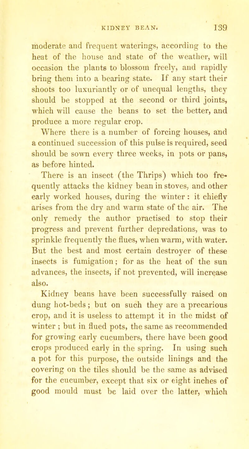 moderate and frequent waterings, according to the heat of the house and state of the weatlier, will occasion the plants to blossom freely, and rapidly bring them into a bearing state. If any start their shoots too luxuriantly or of unequal lengths, they should be stopped at the second or third joints, which will cause the beans to set the better, and produce a more regular crop. Where there is a number of forcing houses, and a continued succession of this pulse is required, seed should be sown every three weeks, in pots or pans, as before hinted. There is an insect (the Thrips) which too fre- quently attacks the kidney bean in stoves, and other early worked houses, during the winter : it chiefly arises from the dry and warm state of the air. The only remedy the author practised to stop their progress and prevent further depredations, was to sprinkle frequently the flues, when warm, with water. But the best and most certain destroyer of these insects is fumigation; for as the heat of the sun advances, the insects, if not prevented, will increase also. Kidney beans have been successfully raised on dung hot-beds; but on such they are a precarious crop, and it is useless to attempt it in the midst of winter ; but in flued pots, the same as recommended for growing early cucumbers, there have been good crops produced early in the spring. In using such a pot for this purpose, the outside linings and the covering on the tiles should be the same as advised for the cucumber, except that six or eight inches of good mould must be laid over the latter, which