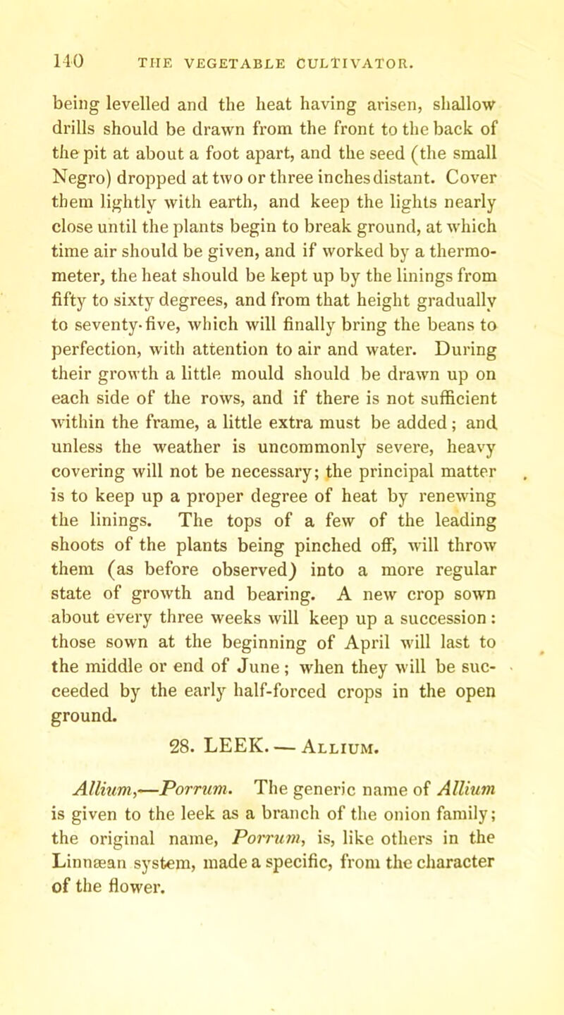 being levelled and the heat having arisen, shallow drills should be drawn from the front to the back of the pit at about a foot apart, and the seed (the small Negro) dropped at two or three inchesdistant. Cover them lightly with earth, and keep the lights nearly close until the plants begin to break ground, at which time air should be given, and if worked by a thermo- meter, the heat should be kept up by the linings from fifty to sixty degrees, and from that height gradually to seventy-five, which will finally bring the beans to perfection, with attention to air and water. During their growth a little mould should be drawn up on each side of the rows, and if there is not sufficient within the frame, a little extra must be added; and unless the weather is uncommonly severe, heavy covering will not be necessary; the principal matter is to keep up a proper degree of heat by renewing the linings. The tops of a few of the leading shoots of the plants being pinched off, will throw them (as before observed) into a more regular state of growth and bearing. A new crop sown about every three weeks will keep up a succession: those sown at the beginning of April muU last to the middle or end of June; when they will be suc- ceeded by the early half-forced crops in the open ground. 28. LEEK Allium. Allium,-—Porrum. The generic name of Allium is given to the leek as a branch of the onion family; the original name, Porrum, is, like others in the Linmean system, made a specific, from the character of the flower.