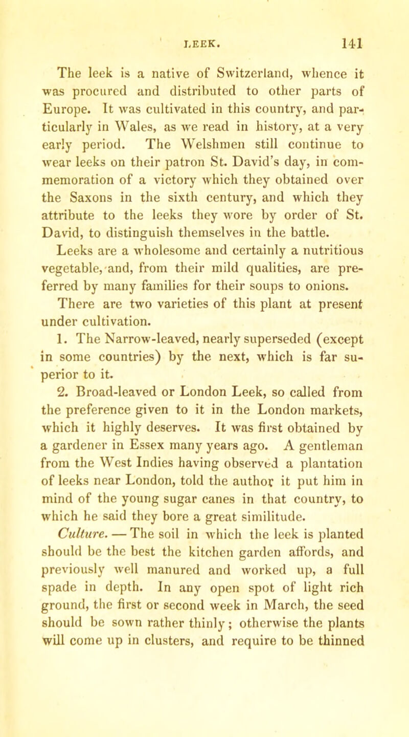 The leek is a native of Switzerland, whence it was procured and distributed to other parts of Europe. It was cultivated in this country, and par- ticularly in Wales, as we read in history, at a very early period. The Welshmen still continue to wear leeks on their patron St. David’s day, in com- memoration of a victory which they obtained over the Saxons in the sixth century, and which they attribute to the leeks they wore by order of St. David, to distinguish themselves in the battle. Leeks are a wholesome and certainly a nutritious vegetable, and, from their mild qualities, are pre- ferred by many families for their soups to onions. There are two varieties of this plant at present under cultivation. 1. The Narrow-leaved, nearly superseded (except in some countries) by the next, which is far su- perior to it. 2. Broad-leaved or London Leek, so called from the preference given to it in the London markets, which it highly deserves. It was first obtained by a gardener in Essex many years ago. A gentleman from the West Indies having observed a plantation of leeks near London, told the author it put him in mind of the young sugar canes in that country, to which he said they bore a great similitude. Culture. — The soil in which the leek is planted should be the best the kitchen garden affords, and previously well manured and worked up, a full spade in depth. In any open spot of light rich ground, the first or second week in March, the seed should be sown rather thinly; otherwise the plants will come up in clusters, and require to be thinned