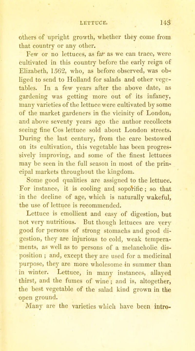 others of upright growth, whether they come from that country or any other. Few or no lettuces, as fm‘ as we can trace, were cultivated in this country before the early reign of Elizabeth, 1562, who, as before observed, was ob- liged to send to Holland for salads and other vege- tables. In a few years after the above date, as gardening was getting more out of its infancy, many varieties of the lettuce were cultivated by some of the market gardeners in the vicinity of London, and above seventy years ago the author I’ecollects seeing fine Cos lettuce sold about London streets. During the last century, from the care bestowed on its cultivation, this vegetable has been progres- sively improving, and some of the finest lettuces may be seen in the full season in most of the prin- cipal markets throughout the kingdom. Some good qualities are assigned to the lettuce. For instance, it is cooling and soporific ; so that in the decline of age, which is naturally wakeful, the use of lettuce is recommended. Lettuce is emollient and easy of digestion, but not very nutritious. But though lettuces are very good for persons of strong stomachs and good di- gestion, they are injurious to cold, weak tempera- ments, as well as to persons of a melancholic dis- position ; and, except they are used for a medicinal purpose, they are more wholesome in summer than in winter. Lettuce, in many instances, allayed thirst, and the fumes of wine; and is, altogether, the best vegetable of the salad kind grown in the open ground. Many are the varieties which have been intro-