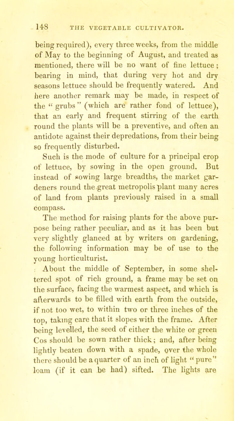being required), every three weeks, from the middle of May to the beginning of August, and treated as mentioned, there will be no want of fine lettuce; bearing in mind, that during very hot and dry seasons lettuce should be frequently watered. And liere another remark may be made, in respect of the “ grubs ” (which are rather fond of lettuce), that an early and frequent stirring of the earth round the plants will be a preventive, and often an antidote against their depredations, from their being so frequently disturbed. Such is the mode of culture for a principal crop of lettuce, by sowing in the open ground. But instead of sowing large breadths, the market gar- deners round the great metropolis plant many acres of land from plants previously raised in a small compass. The method for raising plants for the above pur- pose being rather peculiar, and as it has been but very slightly glanced at by writers on gardening, the following information may be of use to the young horticulturist. About the middle of September, in some shel- tered spot of rich ground, a frame may be set on the surface, facing the warmest aspect, and which is afterwards to be filled with earth from the outside, if not too wet, to within two or three inches of the top, taking care that it slopes with the frame. After being levelled, the seed of either the white or green Cos should be sown rather thick; and, after being lightly beaten down with a spade, Qver the whole there should be a quarter of an inch of light “pure” loam (if it can be had) sifted. The lights are