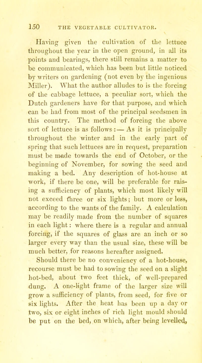 Having given the cultivation of tlie lettuce throughout the year in the open ground, in all its points and bearings, there still remains a matter to be communicated, which has been but little noticed by writers on gardening (not even by the ingenious Miller). What the author alludes to is the forcing of the cabbage lettuce, a peculiar sort, which the Dutch gardeners have for that purpose, and which can be had from most of the principal seedsmen in this country. The method of forcing the above sort of lettuce is as follows :— As it is principally throughout the winter and in the early part of spring that such lettuces are in request, preparation must be mn.de towards the end of October, or the beginning of November, for sowing the seed and making a bed. Any description of hot-house at work, if there be one, will be preferable for rais- ing a sufficiency of plants, which most likely will not exceed three or six lights; but more or less, according to the wants of the family. A calculation may be readily made from the number of squares in each light: where there is a regular and annual forcing, if the squares of glass are an inch or so larger every way than the usual size, these will be much better, for reasons hereafter assigned. Should there be no conveniency of a hot-house, recourse must be had to sowing the seed on a slight hot-bed, about two feet thick, of well-prepared dung. A one-light frame of the larger size will grow a sufficiency of plants, from seed, for five or six lights. After the heat has been up a day or two, six or eight inches of rich light mould should be put on the bed, on Avhich, after being levelled,