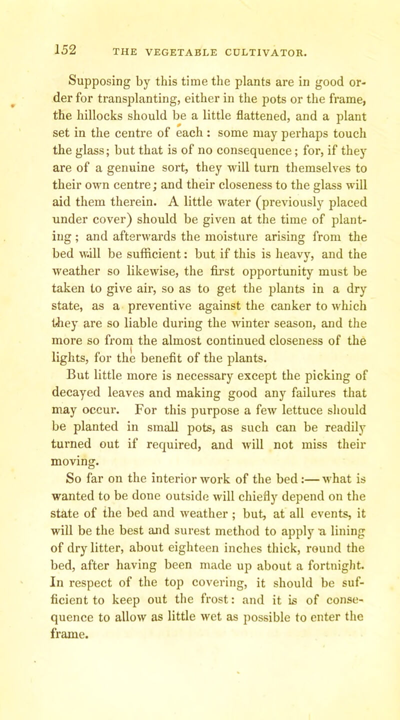 Supposing by this time the plants are in good or- der for transplanting, either in the pots or the frame, the hillocks should be a little flattened, and a plant set in the centre of each : some may perhaps touch the glass; but that is of no consequence; for, if they are of a genuine sort, they will turn themselves to their own centre; and their closeness to the glass will aid them therein. A little water (previously placed under cover) should be given at the time of plant- ing ; and afterwards the moisture arising from the bed w.ill be sufficient: but if this is heavy, and the weather so likewise, the first opportunity must be taken to give air, so as to get the plants in a dry state, as a preventive against the canker to which they are so liable during the winter season, and the more so from the almost continued closeness of the lights, for the benefit of the plants. But little more is necessary except the picking of decayed leaves and making good any failures that may occur. For this purpose a few lettuce should be planted in small pots, as such can be readily turned out if required, and will not miss their moving. So far on the interior work of the bed :— what is wanted to be done outside will chiefly depend on the state of ihe bed and weather; but, at all events, it will be the best and surest method to apply a. lining of dry litter, about eighteen inches thick, round the bed, after having been made up about a fortnight. In respect of the top covering, it should be suf- ficient to keep out the frost: and it is of conse- quence to allow as little wet as possible to enter the frame.