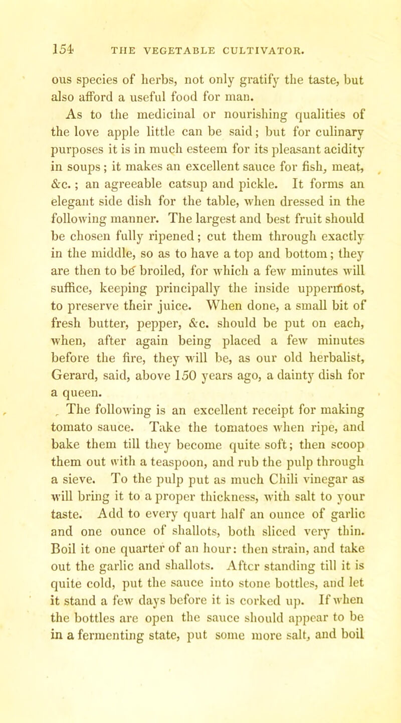 ous species of herbs, not only gratify the taste, but also afford a useful food for man. As to the medicinal or nourishing qualities of the love apple little can be said; but for culinary purposes it is in much esteem for its pleasant acidity in soups ; it makes an excellent sauce for fish, meat, &c.; an agreeable catsup and pickle. It forms an elegant side dish for the table, when dressed in the following manner. The largest and best fruit should be chosen fully ripened; cut them through exactly in the middle, so as to have a top and bottom; they are then to bd broiled, for which a few minutes will suffice, keeping principally the inside upperihost, to preserve their juice. When done, a small bit of fresh butter, pepper, &c. should be put on each, when, after again being placed a few minutes before the fire, they will be, as our old herbalist, Gerard, said, above 150 years ago, a dainty dish for a queen. ^ The following is an excellent receipt for making tomato sauce. Take the tomatoes when ripe, and bake them till they become quite soft; then scoop them out with a teaspoon, and rub the pulp through a sieve. To the pulp put as much Chili vinegar as will bring it to a proper thickness, with salt to your taste. Add to every quart half an ounce of garlic and one ounce of shallots, both sliced very thin. Boil it one quarter of an hour: then strain, and take out the garlic and shallots. After standing till it is quite cold, put the sauce into stone bottles, and let it stand a few days before it is corked uj). If when the bottles are open the sauce should appear to be in a fermenting state, put some more salt, and boil