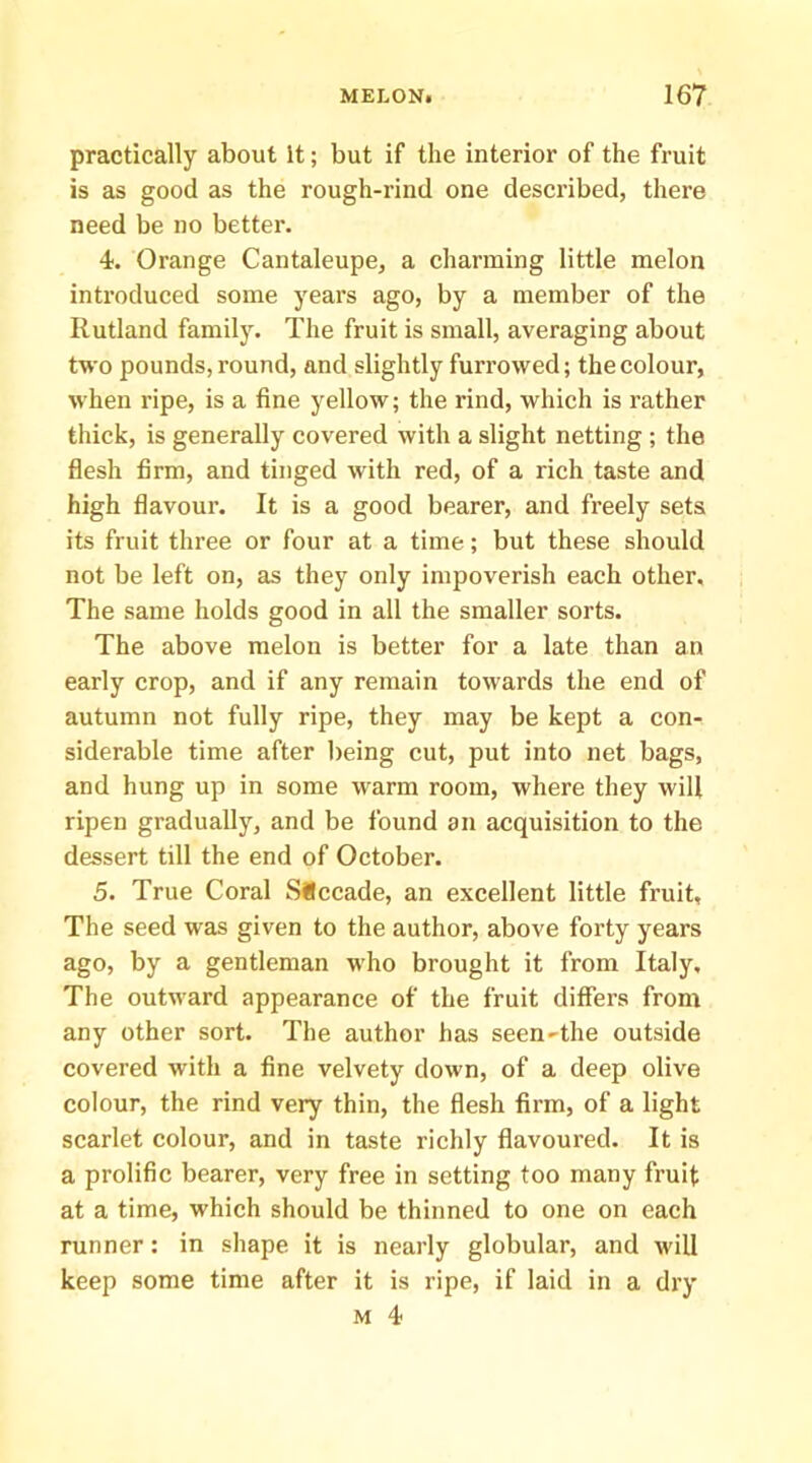 practically about It; but if the interior of the fruit is as good as the rough-rind one described, there need be no better. 4. Orange Cantaleupe, a charming little melon introduced some years ago, by a member of the Rutland family. The fruit is small, averaging about two pounds, round, and slightly furrowed; the colour, when ripe, is a fine yellow; the rind, which is rather thick, is generally covered with a slight netting ; the flesh firm, and tinged with red, of a rich taste and high flavour. It is a good bearer, and freely sets its fruit three or four at a time; but these should not be left on, as they only impoverish each other. The same holds good in all the smaller sorts. The above melon is better for a late than an early crop, and if any remain towards the end of autumn not fully ripe, they may be kept a con- siderable time after being cut, put into net bags, and hung up in some warm room, where they will ripen gradually, and be found an acquisition to the dessert till the end of October. 5. True Coral Siccade, an excellent little fruit. The seed was given to the author, above forty years ago, by a gentleman who brought it from Italy, The outward appearance of the fruit differs from any other sort. The author has seen-the outside covered with a fine velvety down, of a deep olive colour, the rind very thin, the flesh firm, of a light scarlet colour, and in taste richly flavoured. It is a prolific bearer, very free in setting too many fruit at a time, which should be thinned to one on each runner: in shape it is nearly globular, and will keep some time after it is ripe, if laid in a dry M 4