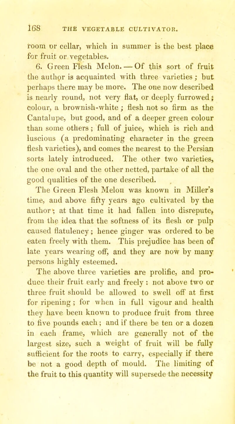 room or cellar, which in summer is the best place for fruit or vegetables. 6. G reen Flesh Melon. — Of this sort of fruit the author is acquainted with three varieties; but perhaps there may be more. The one now described is nearly round, not very flat, or deeply furrowed} colour, a brownish-white ; flesh not so firm as the Cantalupe, but good, and of a deeper green colour than some others; full of juice, which is rich and luscious (a predominating character in the green flesh varieties), and comes the nearest to the Persian sorts lately introduced. The other two varieties, the one oval and the other netted, partake of all the good qualities of the one described. The Green Flesh Melon was known in Miller’s time, and above fifty years ago cultivated by the author* at that time it had fallen into disrepute, from the idea that the softness of its flesh or pulp caused flatulency; hence ginger Avas ordered to be eaten freely Avith them. This prejudice has been of late years Avearing off, and they are noAv by many persons highly esteemed. The above three varieties are prolific, and pro- duce their fruit early and freely : not above two or three fruit should be alloAved to SAvell off at first for ripening; for Avhen in full vigour and health they have been knoAvn to produce fruit from three to five pounds each; and if there be ten or a dozen in each frame, Avhich are generally not of the largest size, such a Aveight of fruit Avill be fully sufficient for the roots to carry, especially if there be not a good depth of mould. The limiting of the fruit to this quantity Avill supersede the necessity