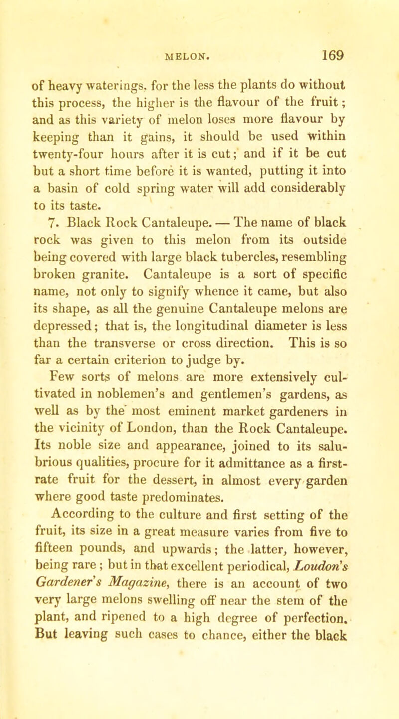 of heavy waterings, for the less the plants do without this process, the higher is the flavour of the fruit; and as this variety of melon loses more flavour by keeping than it gains, it should be used within twenty-four hours after it is cut; and if it be cut but a short time before it is wanted, putting it into a basin of cold spring water will add considerably to its taste. 7. Black Rock Cantaloupe. — The name of black rock was given to this melon from its outside being covered with large black tubercles, resembling broken granite. Cantaleupe is a sort of specific name, not only to signify whence it came, but also its shape, as all the genuine Cantaleupe melons are depressed; that is, the longitudinal diameter is less than the transverse or cross direction. This is so far a certain criterion to judge by. Few sorts of melons are more extensively cul- tivated in noblemen’s and gentlemen’s gardens, as well as by the' most eminent market gardeners in the vicinity of London, than the Rock Cantaleupe. Its noble size and appearance, joined to its salu- brious qualities, procure for it admittance as a first- rate fruit for the dessert, in almost every-garden where good taste predominates. According to the culture and first setting of the fruit, its size in a great measure varies from five to fifteen pounds, and upwards; the .latter, however, being rare ; but in that excellent periodical, Loudon's Gardener s Magazine^ there is an account of two very large melons swelling ofi near the stem of the plant, and ripened to a high degree of perfection. But leaving such cases to chance, either the black