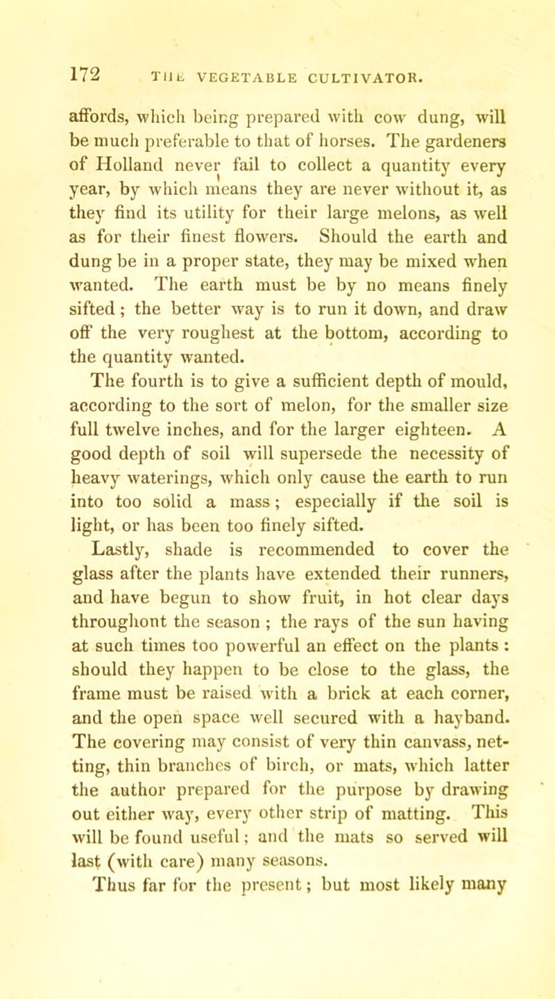 affords, which being prepared with cow dung, will be much preferable to that of horses. The gardeners of Holland never fail to collect a quantity every year, by which means they are never without it, as they find its utility for their large melons, as well as for their finest flowers. Should the earth and dung be in a proper state, they may be mixed when wanted. The earth must be by no means finely sifted; the better way is to run it down, and draw off the very roughest at the bottom, according to the quantity wanted. The fourth is to give a sufficient depth of mould, according to the sort of melon, for the smaller size full twelve inches, and for the larger eighteen. A good depth of soil will supersede the necessity of heavy waterings, which only cause the earth to run into too solid a mass; especially if the soil is light, or has been too finely sifted. Ltistly, shade is recommended to cover the glass after the plants have extended their runners, and have begun to show fruit, in hot clear days throughont the season ; the rays of the sun having at such times too powerful an effect on the plants: should they happen to be close to the glass, the frame must be raised w ith a brick at each corner, and the open space well secured with a hay band. The covering may consist of very thin canvass, net- ting, thin branches of birch, or mats, which latter the author prepared for the purpose by drawing out either way, every other strip of matting. Tins will be found useful; and the mats so served will last (with care) many seasons. Thus far for the present; but most likely many