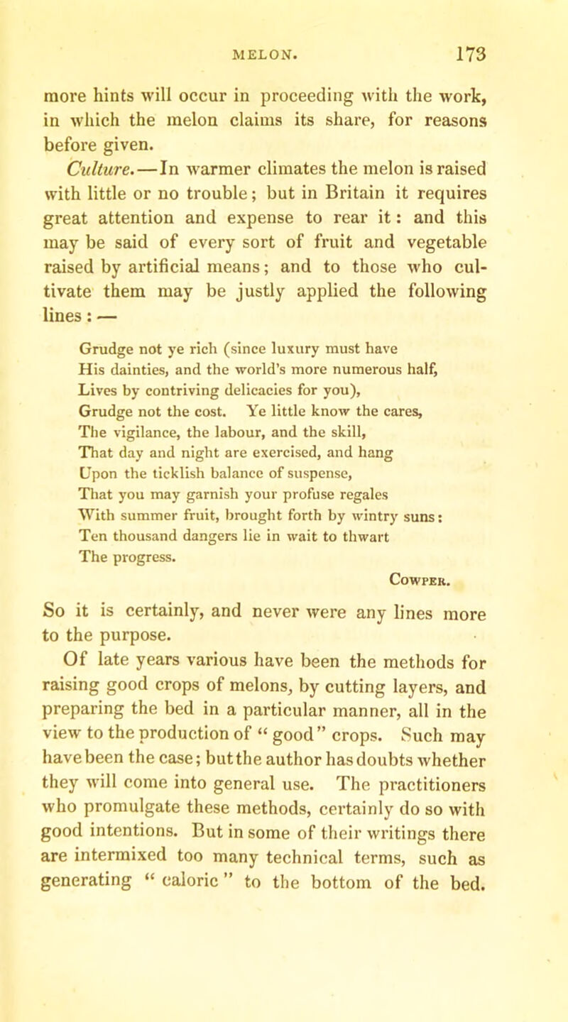 more hints will occur in proceeding with the work, in which the melon claims its share, for reasons before given. Culture.—In warmer climates the melon is raised with little or no trouble; but in Britain it requires great attention and expense to rear it: and this may be said of every sort of fruit and vegetable raised by artificial means; and to those who cul- tivate them may be justly applied the following lines: — Grudge not ye rich (since luxury must have His dainties, and the world’s more numerous half, Lives by contriving delicacies for you), Grudge not the cost. Ye little know the cares, Tlie vigilance, the labour, and the skill, That day and night are exercised, and hang Upon the ticklish balance of suspense, Tliat you may garnish your profuse regales With summer fruit, brought forth by wintry suns: Ten thousand dangers lie in wait to thwart The progress. COWPER. So it is certainly, and never were any lines more to the purpose. Of late years various have been the methods for raising good crops of melons, by cutting layers, and preparing the bed in a particular manner, all in the view to the production of “ good ” crops. Such may have been the case; but the author has doubts whether they will come into general use. The practitioners who promulgate these methods, certainly do so with good intentions. But in some of their writings there are intermixed too many technical terms, such as generating “ caloric ” to the bottom of the bed.