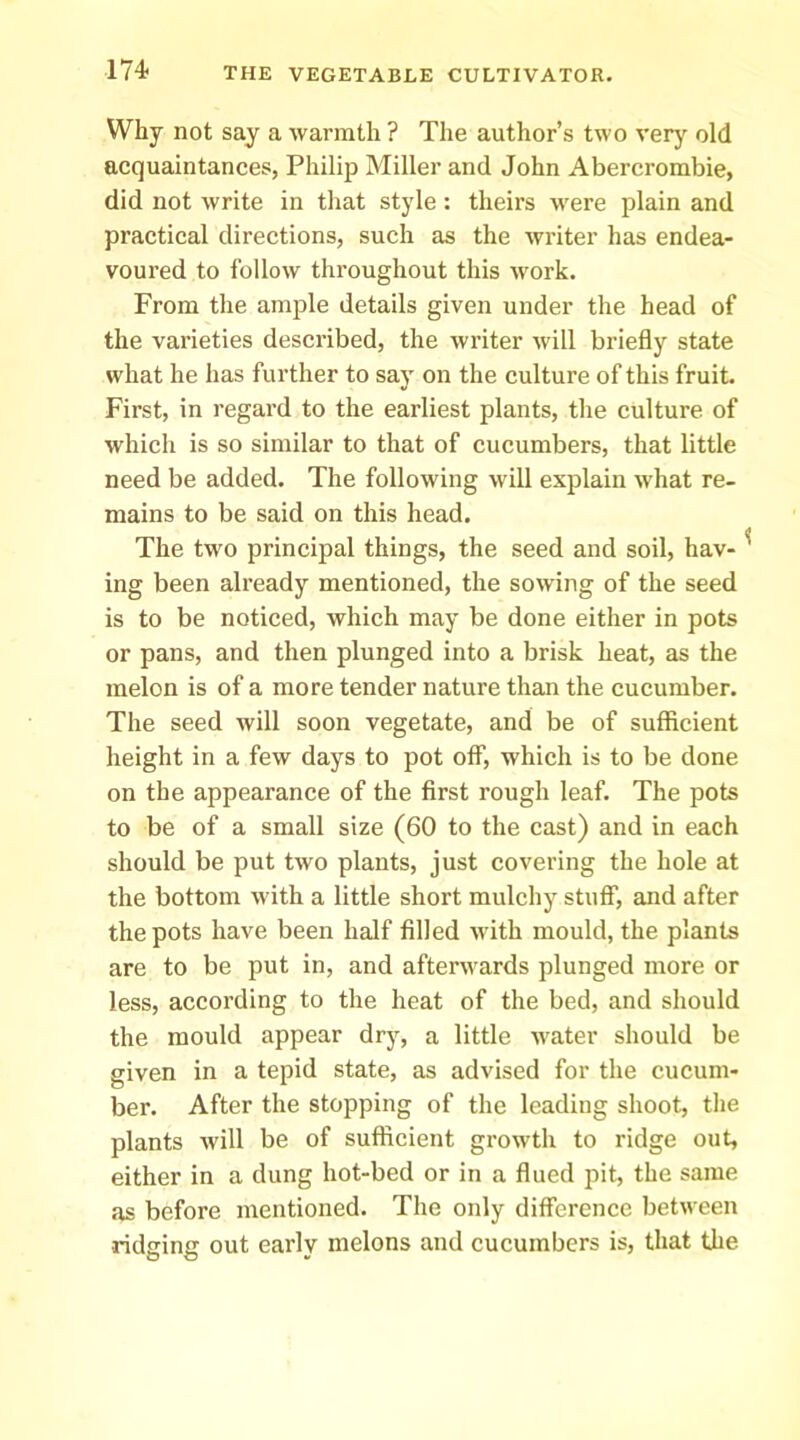 Why not say a warmth ? The author’s two very old acquaintances, Philip Miller and John Abercrombie, did not write in that style : theirs were plain and practical directions, such as the writer has endea- voured to follow throughout this work. From the ample details given under the head of the varieties described, the writer will briefly state what he has further to say on the culture of this fruit. First, in regard to the earliest plants, the culture of which is so similar to that of cucumbers, that little need be added. The following will explain what re- mains to be said on this head. The two principal things, the seed and soil, hav- ing been already mentioned, the sowing of the seed is to be noticed, which may be done either in pots or pans, and then plunged into a brisk heat, as the melon is of a more tender nature than the cucumber. The seed will soon vegetate, and be of sufficient height in a few days to pot off, which is to be done on the appearance of the first rough leaf. The pots to be of a small size (60 to the cast) and in each should be put two plants, just covering the hole at the bottom with a little short mulehy stuff, and after the pots have been half filled with mould, the plants are to be put in, and afterwards plunged more or less, according to the heat of the bed, and should the mould appear drj.^, a little water should be given in a tepid state, as advised for the cucum- ber. After the stopping of the leading shoot, the plants will be of sufficient growth to ridge out, either in a dung hot-bed or in a flued pit, the same as before mentioned. The only difference between ridging out early melons and cucumbers is, that the