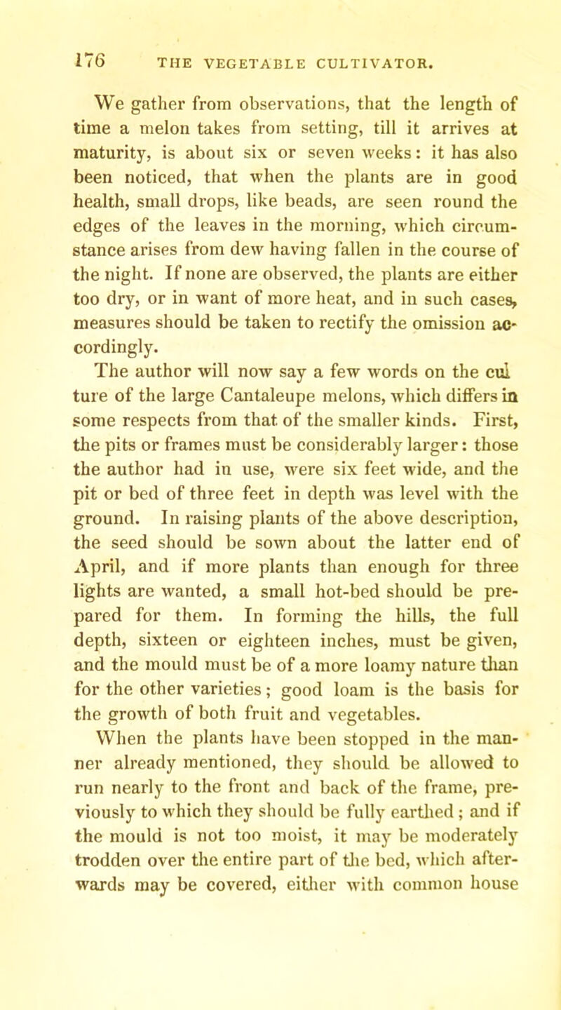 We gather from observations, that the length of time a melon takes from setting, till it arrives at maturity, is about six or seven weeks: it has also been noticed, that when the plants are in good health, small drops, like beads, are seen round the edges of the leaves in the morning, which circum- stance arises from dew having fallen in the course of the night. If none are observed, the plants are either too dry, or in want of more heat, and in such cases, measures should be taken to rectify the omission ac- cordingly. The author will now say a few words on the cul ture of the large Cantaleupe melons, which differs in some respects from that of the smaller kinds. First, the pits or frames must be considerably larger: those the author had in use, were six feet wide, and the pit or bed of three feet in depth was level with the ground. In raising plants of the above description, the seed should be sown about the latter end of April, and if more plants than enough for three lights are wanted, a small hot-bed should be pre- pared for them. In forming the hills, the full depth, sixteen or eighteen inches, must be given, and the mould must be of a more loamy nature tlian for the other varieties; good loam is the basis for the growth of both fruit and vegetables. When the plants have been stopped in the man- ner already mentioned, they should be allowed to run nearly to the front and back of the frame, pre- viously to which they should be fully eartlied ; and if the mould is not too moist, it may be moderately trodden over the entire part of tlie bed, which after- wards may be covered, eitlier with common house