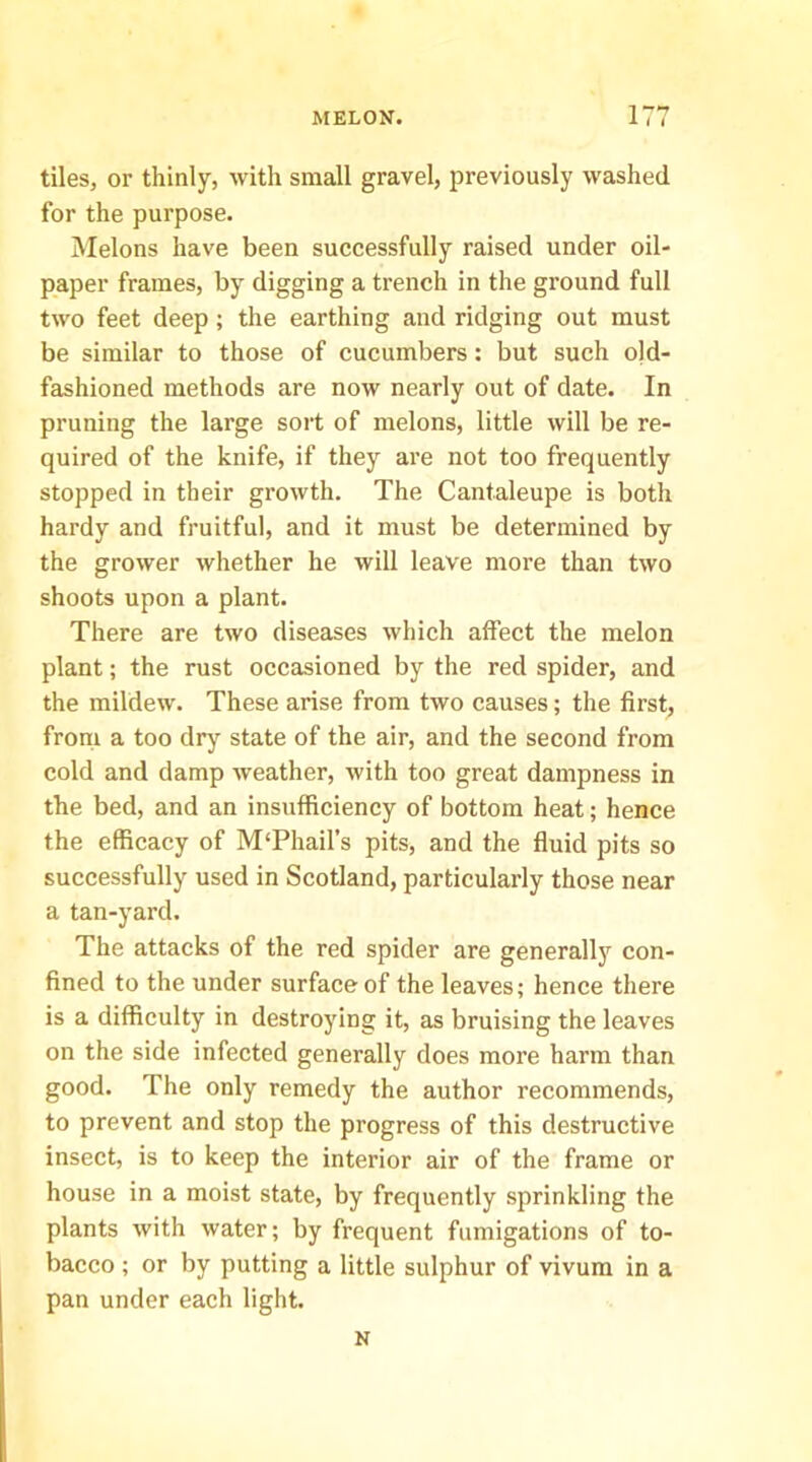 1 tiles, or thinly, with small gravel, previously washed for the purpose. Melons have been successfully raised under oil- paper frames, by digging a trench in the ground full two feet deep; the earthing and ridging out must be similar to those of cucumbers: but such old- fashioned methods are now nearly out of date. In pruning the large sort of melons, little will be re- quired of the knife, if they are not too frequently stopped in their growth. The Cantaleupe is both hardy and fruitful, and it must be determined by the grower whether he will leave more than two shoots upon a plant. There are two diseases which affect the melon plant; the rust occasioned by the red spider, and the mildew. These arise from two causes; the first, from a too drj'^ state of the air, and the second from cold and damp weather, with too great dampness in the bed, and an insufficiency of bottom heat; hence the efficacy of M'Phail’s pits, and the fluid pits so successfully used in Scotland, particularly those near a tan-yard. The attacks of the red spider are generally con- fined to the under surface of the leaves; hence there is a difficulty in destroying it, as bruising the leaves on the side infected generally does more harm than good. The only remedy the author recommends, to prevent and stop the progress of this destructive insect, is to keep the interior air of the frame or house in a moist state, by frequently sprinkling the plants with water; by frequent fumigations of to- bacco ; or by putting a little sulphur of vivum in a pan under each light. N