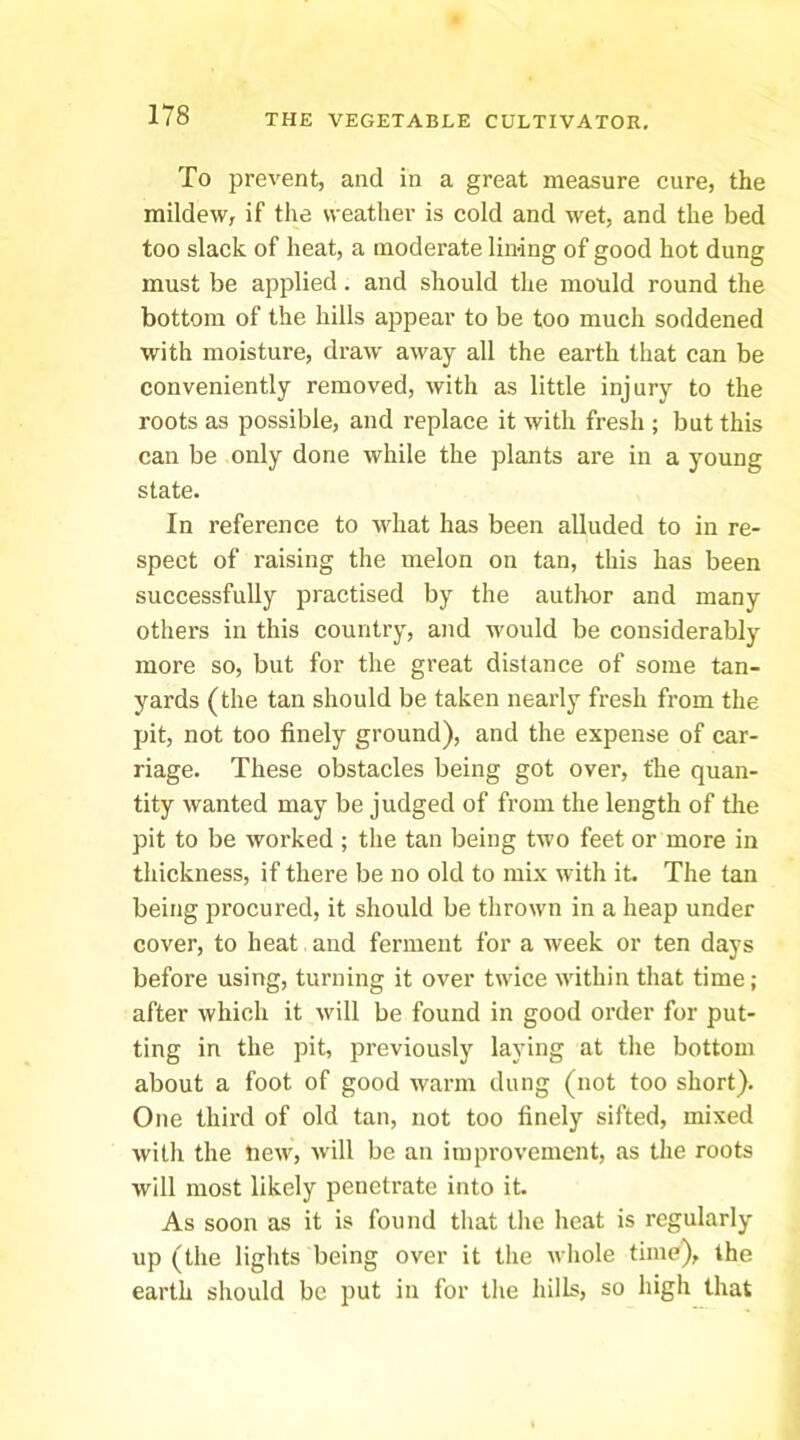 To prevent, and in a great measure cure, the mildew, if the weather is cold and wet, and the bed too slack of heat, a moderate lining of good hot dung must be applied. and should the mould round the bottom of the hills appear to be too much soddened with moisture, draw away all the earth that can be conveniently removed, with as little injury to the roots as possible, and replace it with fresh ; but this can be only done while the plants are in a young state. In reference to what has been alluded to in re- spect of raising the melon on tan, this has been successfully practised by the author and many others in this country, and would be considerably more so, but for the great distance of some tan- yards (the tan should be taken nearly fresh from the pit, not too finely ground), and the expense of car- riage. These obstacles being got over, the quan- tity wanted may be judged of from the length of the pit to be worked ; the tan being two feet or more in thickness, if there be no old to mix with it. The tan being jorocured, it should be thrown in a heap under cover, to heat and ferment for a week or ten days before using, turning it over twice within that time; after which it will be found in good order for put- ting in the pit, previously laying at the bottom about a foot of good warm dung (not too short). One third of old tan, not too finely sifted, mixed with the Hew, will be an improvement, as the roots will most likely penetrate into it. As soon as it is found that the heat is regularly up (the lights being over it the whole time), the earth should be put in for the hills, so high that