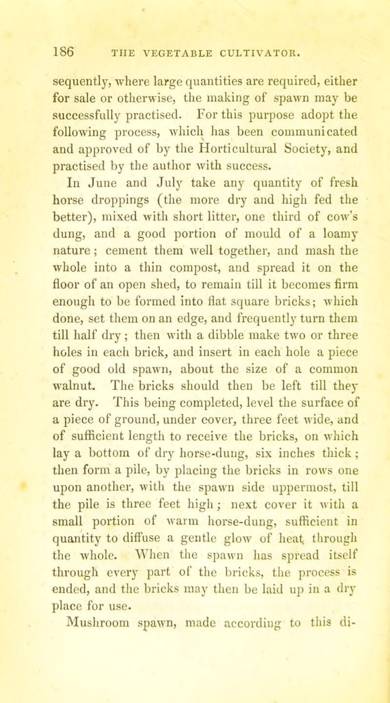 sequently, where large quantities are required, either for sale or otherwise, the making of spawn may be successfully practised. For this purpose adopt the following process, which has been communicated and approved of by the Horticultural Society, and practised by the author with success. In June and July take any quantity of fresh horse droppings (the more dry and high fed the better), mixed with short litter, one third of cow’s dung, and a good portion of mould of a loamy nature; cement them well together, and mash the whole into a thin compost, and spread it on the floor of an open shed, to remain till it becomes firm enough to be formed into flat square bricks; which done, set them on an edge, and frequently turn them till half dry; then with a dibble make tw'o or three holes in each brick, and insert in each hole a piece of good old spawn, about the size of a common walnut. The bricks should then be left till thej* ai’e dry. This being completed, level the surface of a piece of ground, under cover, three feet w ide, and of sufficient length to receive the bricks, on which lay a bottom of dry horse-dung, six inches thick; then form a pile, by placing the bricks in rows one upon another, with the spawn side uppermost, till the pile is three feet high; next cover it with a small portion of warm horse-dung, sufficient in quantity to diffuse a gentle glow of heat througli the whole. When the spawm has spread itself through every part of the bricks, the process is ended, and the bricks may then be laid up in a dry place for use. Mushroom spawn, made according to this di-