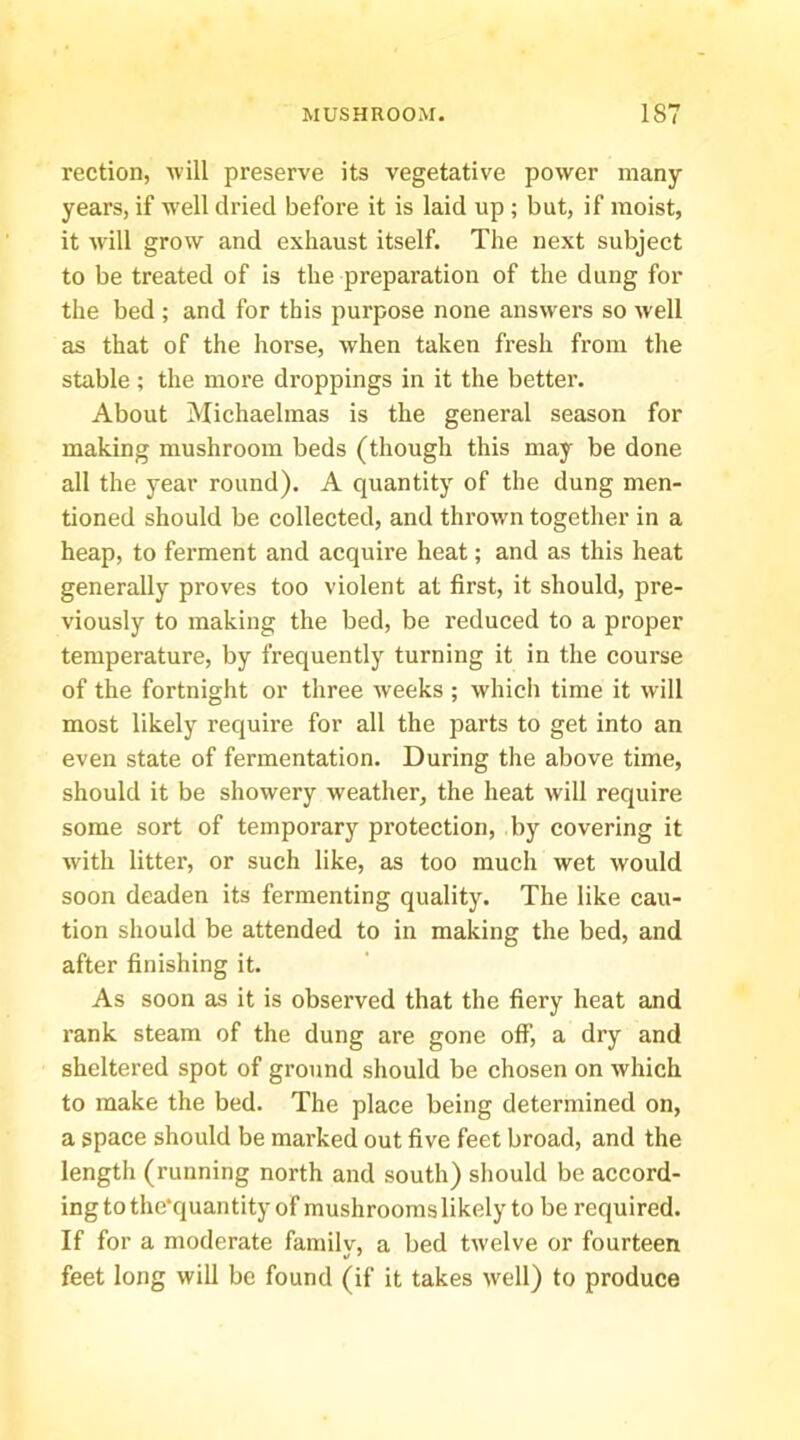 rection, will preserve its vegetative power many years, if Avell dried before it is laid up ; but, if moist, it will grow and exhaust itself. The next subject to be treated of is the preparation of the dung for the bed ; and for this purpose none answers so well as that of the horse, when taken fresh from the stable; the moi’e droppings in it the better. About Michaelmas is the general season for making mushroom beds (though this may be done all the year round). A quantity of the dung men- tioned should be collected, and thrown together in a heap, to ferment and acquire heat; and as this heat generally proves too violent at first, it should, pre- viously to making the bed, be i-educed to a proper temperature, by frequently turning it in the course of the fortnight or three weeks ; which time it will most likely require for all the parts to get into an even state of fermentation. During the above time, should it be showery weather, the heat will require some sort of temporary protection, by covering it with litter, or such like, as too much wet would soon deaden its fermenting quality. The like cau- tion should be attended to in making the bed, and after finishing it. As soon as it is observed that the fiery heat and rank steam of the dung are gone off, a dry and sheltered spot of ground should be chosen on which to make the bed. The place being determined on, a space should be marked out five feet broad, and the lengtli (running north and south) should be accord- ing to the'quantity of mushrooms likely to be required. If for a moderate familv, a bed twelve or fourteen feet long will be found (if it takes well) to produce