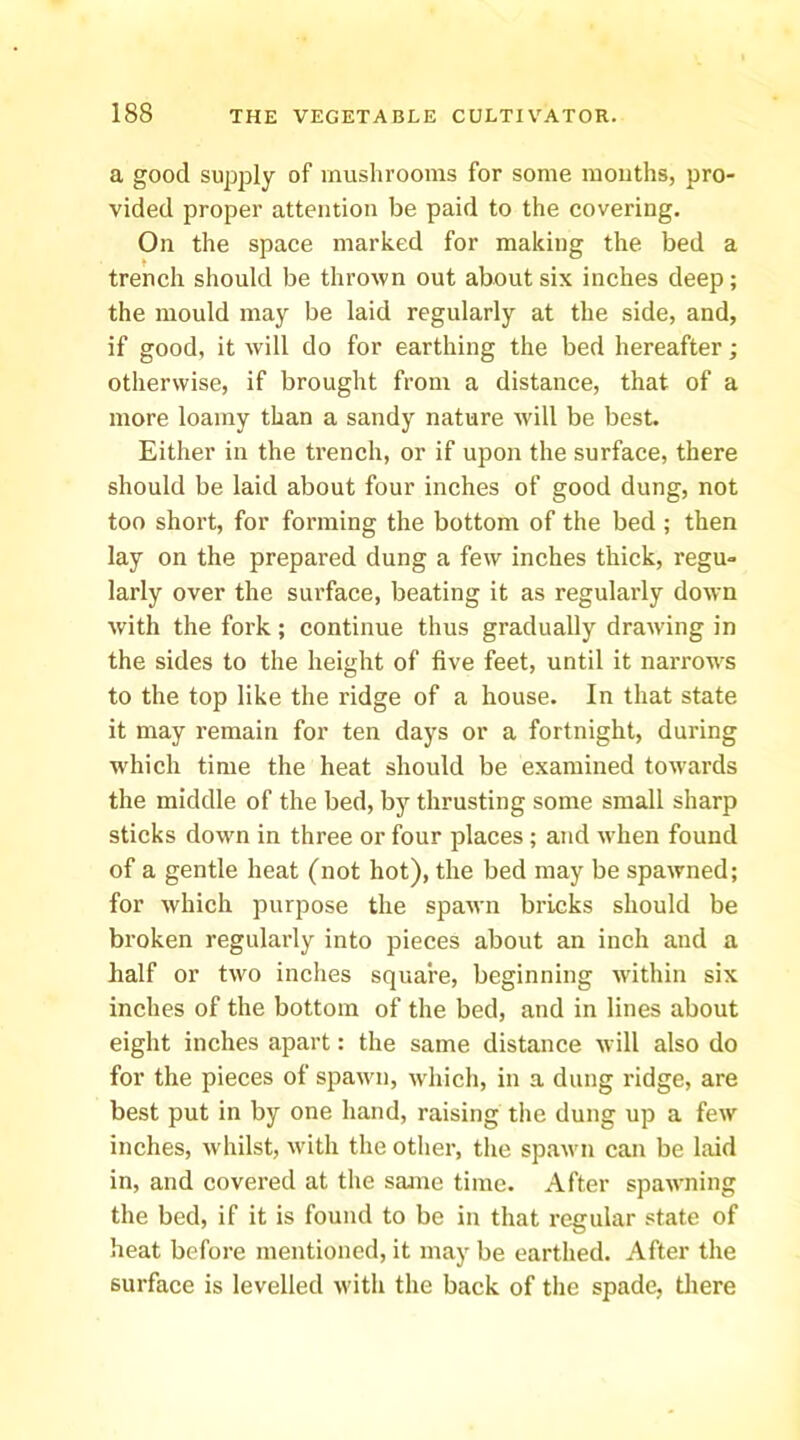 a good supply of mushrooms for some mouths, pro- vided proper attention be paid to the covering. On the space marked for making the bed a trench should be thrown out about six inches deep; the mould may be laid regularly at the side, and, if good, it will do for earthing the bed hereafter; otherwise, if brought from a distance, that of a more loamy than a sandy nature will be best. Either in the trench, or if upon the surface, there should be laid about four inches of good dung, not too short, for forming the bottom of the bed ; then lay on the prepared dung a few inches thick, regu- larly over the surface, beating it as regularly down with the fork; continue thus gradually drawing in the sides to the height of five feet, until it narrows to the top like the ridge of a house. In that state it may remain for ten daj^s or a fortnight, during which time the heat should be examined towards the middle of the bed, by thrusting some small sharp sticks down in three or four places ; and when found of a gentle heat (not hot), the bed may be spawned; for which purpose the spawn bricks should be broken regulai’ly into pieces about an inch and a half or two inches square, beginning wdthin six inches of the bottom of the bed, and in lines about eight inches apart: the same distance will also do for the pieces of spawn, which, in a dung ridge, are best put in by one hand, raising the dung up a few inches, whilst, with the other, tlie spawn can be laid in, and covered at the same time. After spawning the bed, if it is found to be in that regular state of heat before mentioned, it may be earthed. After the surface is levelled with the back of the spade, there