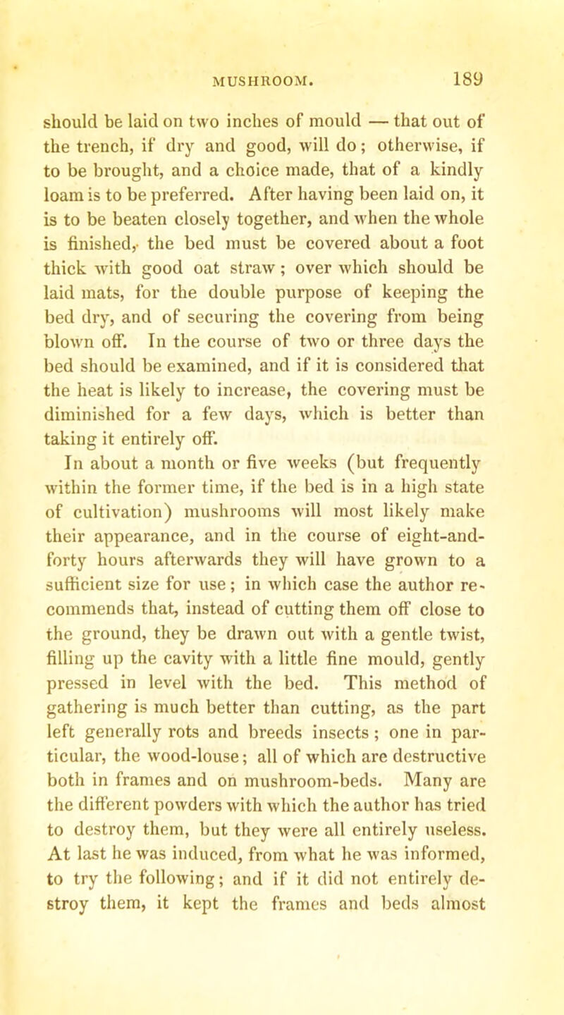 should be laid on two inches of mould — that out of the trench, if dry and good, will do; otherwise, if to be bi’ouglit, and a choice made, that of a kindly loam is to be preferred. After having been laid on, it is to be beaten closely together, and Avhen the whole is finished,- the bed must be covered about a foot thick with good oat straw; over which should be laid mats, for the double purpose of keeping the bed dry, and of securing the covering from being blown off. In the course of two or three days the bed should be examined, and if it is considered that the heat is likely to increase, the covering must be diminished for a few days, which is better than taking it entirely off. In about a month or five weeks (but frequently within the former time, if the bed is in a high state of cultivation) mushrooms will most likely make their appearance, and in the course of eight-and- forty hours afterwards they will have grown to a sufficient size for use; in which case the author re- commends that, instead of cutting them off close to the ground, they be drawn out with a gentle twist, filling up the cavity with a little fine mould, gently pressed in level with the bed. This method of gathering is much better than cutting, as the part left generally rots and breeds insects; one in par- ticular, the wood-louse; all of which are destructive both in frames and on mushroom-beds. Many are tlie different powders with which the author has tried to destroy them, but they were all entirely useless. At last he was induced, from what he was informed, to try the following; and if it did not entirely de- stroy them, it kept the frames and beds almost