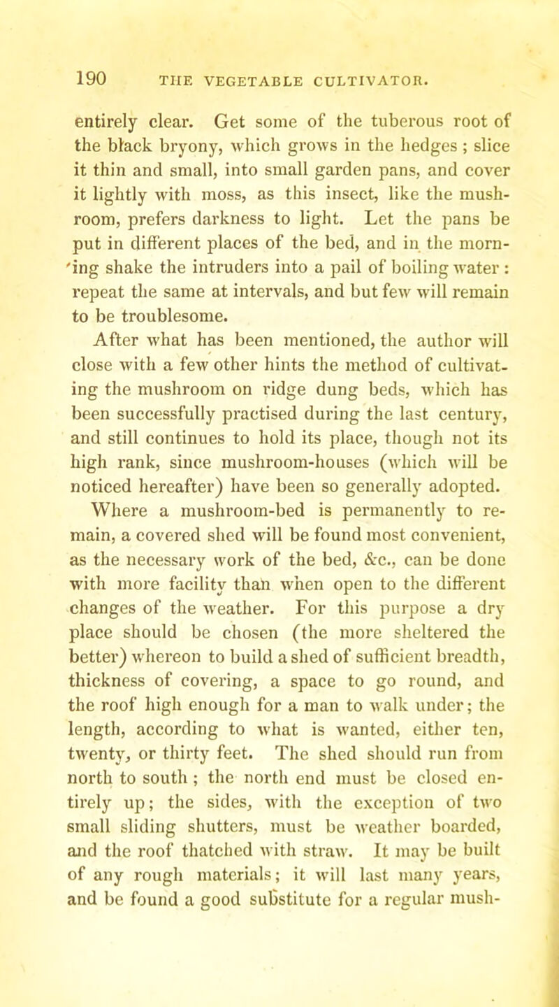 entirely clear. Get some of the tuberous root of the black bryony, which grows in the hedges; slice it thin and small, into small garden pans, and cover it lightly with moss, as this insect, like the mush- room, prefers darkness to light. Let the pans be put in different places of the bed, and in the morn- 'ing shake the intruders into a pail of boiling water : repeat the same at intervals, and but few will remain to be troublesome. After what has been mentioned, the author will close with a few other hints the method of cultivat- ing the mushroom on ridge dung beds, which has been successfully practised during the last century, and still continues to hold its place, though not its high rank, since mushroom-houses (which will be noticed hereafter) have been so generally adopted. Where a mushroom-bed is permanently to re- main, a covered shed will be found most convenient, as the necessary work of the bed, &c., can be done with more facility than when open to the different changes of the weather. For this jDurpose a dry place should be chosen (the more sheltered the better) whereon to build ashed of sufficient breadth, thickness of covering, a space to go round, and the roof high enough for a man to walk under; the length, according to what is wanted, either ten, twent}, or thirty feet. The shed should run from north to south; the north end must be closed en- tirely up; the sides, with the e.\ception of two small sliding shutters, must be weather boarded, and the roof thatched with straw. It may be built of any rough materials; it \vill last many years, and be found a good substitute for a regular mush-