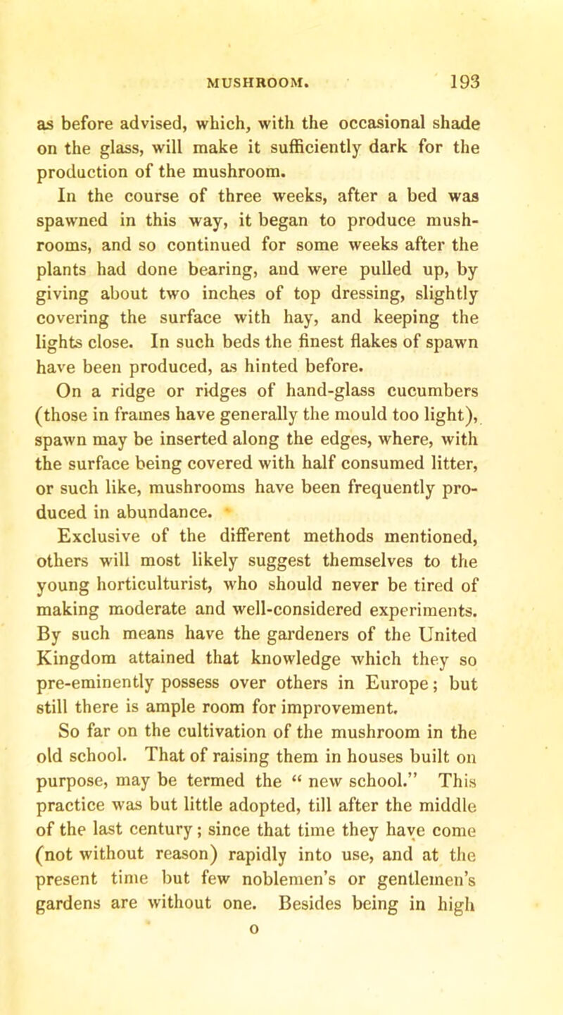 as before advised, which, with the occasional shade on the glass, will make it sufficiently dark for the production of the mushroom. In the course of three weeks, after a bed was spawned in this way, it began to produce mush- rooms, and so continued for some weeks after the plants had done bearing, and were pulled up, by giving about two inches of top dressing, slightly covering the surface with hay, and keeping the lights close. In such beds the finest flakes of spawn have been produced, as hinted before. On a ridge or ridges of hand-glass cucumbers (those in frames have generally the mould too light), spawn may be inserted along the edges, where, with the surface being covered with half consumed litter, or such like, mushrooms have been frequently pro- duced in abundance. • Exclusive of the different methods mentioned, others will most likely suggest themselves to the young horticulturist, who should never be tired of making moderate and well-considered experiments. By such means have the gardeners of the United Kingdom attained that knowledge which they so pre-eminently possess over others in Europe; but still there is ample room for improvement. So far on the cultivation of the mushroom in the old school. That of raising them in houses built on purpose, may be termed the “ new school.” This practice was but little adopted, till after the middle of the last century; since that time they have come (not without reason) rapidly into use, and at the present time but few noblemen’s or gentlemen’s gardens are without one. Besides being in high o