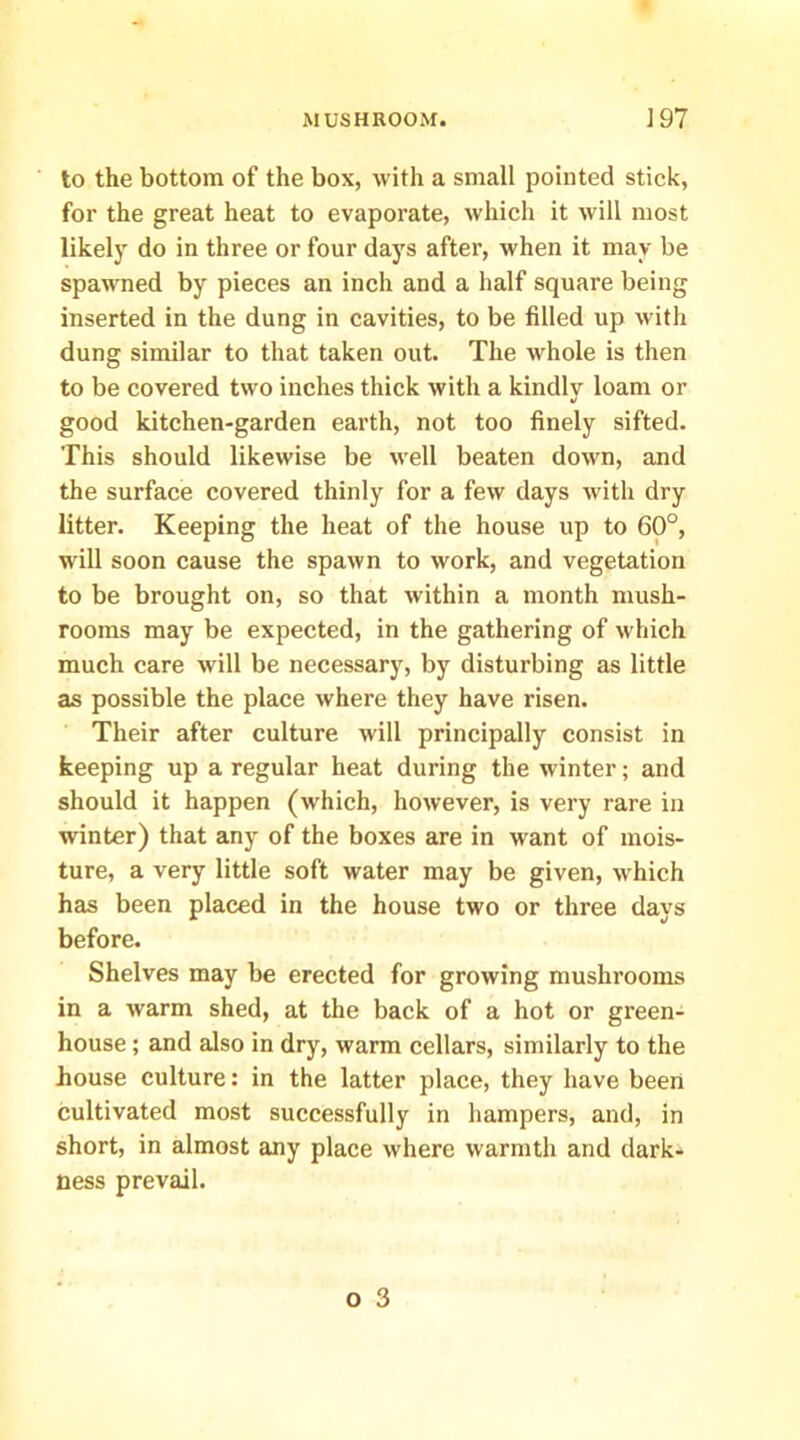 to the bottom of the box, with a small pointed stick, for the great heat to evaporate, which it will most likely do in three or four days after, when it may be spawned by pieces an inch and a half square being inserted in the dung in cavities, to be filled up with dung similar to that taken out. The whole is then to be covered two inches thick with a kindlv loam or •/ good kitchen-garden earth, not too finely sifted. This should likewise be well beaten down, and the surface covered thinly for a few days with dry litter. Keeping the heat of the house up to 60°, will soon cause the spawn to work, and vegetation to be brought on, so that within a month mush- rooms may be expected, in the gathering of which much care will be necessary, by disturbing as little as possible the place where they have risen. Their after culture will principally consist in keeping up a regular heat during the winter; and should it happen (which, however, is very rare in winter) that any of the boxes are in want of mois- ture, a very little soft water may be given, which has been placed in the house two or three days before. Shelves may be erected for growing mushrooms in a warm shed, at the back of a hot or green- house ; and also in dry, warm cellars, similarly to the house culture: in the latter place, they have been cultivated most successfully in hampers, and, in short, in almost any place where warmth and dark- ness prevail.