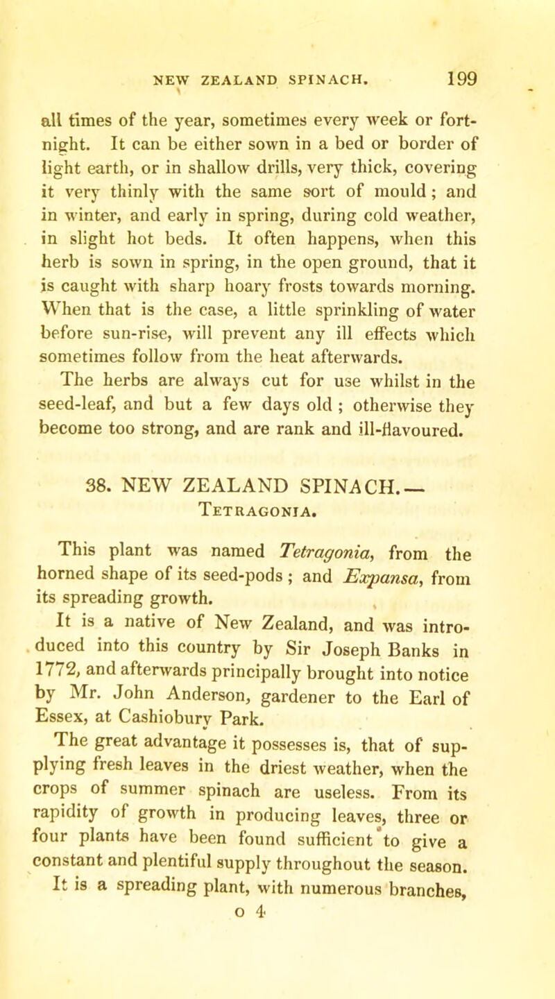 all times of the year, sometimes every week or fort- night. It can be either sown in a bed or border of light earth, or in shallow drills, very thick, covering it very thinly with the same sort of mould; and in winter, and early in spring, during cold weather, in slight hot beds. It often happens, when this herb is sown in spring, in the open ground, that it is caught with sharp hoary frosts towards morning. When that is the case, a little sprinkling of water before sun-rise, will prevent any ill effects which sometimes follow from the heat afterwards. The herbs are always cut for use whilst in the seed-leaf, and but a few days old ; otherwise they become too strong, and are rank and ill-flavoured. 38. NEW ZEALAND SPINACH.— Tetragonia. This plant was named Tetragonia, from the horned shape of its seed-pods ; and Expansa, from its spreading growth. It is a native of New Zealand, and was intro- . duced into this country by Sir Joseph Banks in 1772, and afterwards principally brought into notice by Mr. John Anderson, gardener to the Earl of Essex, at Cashiobury Park. The great advantage it possesses is, that of sup- plying fresh leaves in the driest weather, when the crops of summer spinach are useless. From its rapidity of growth in producing leaves, three or four plants have been found sufficient to give a constant and plentiful supply throughout the season. It is a spreading plant, with numerous branches, o 4