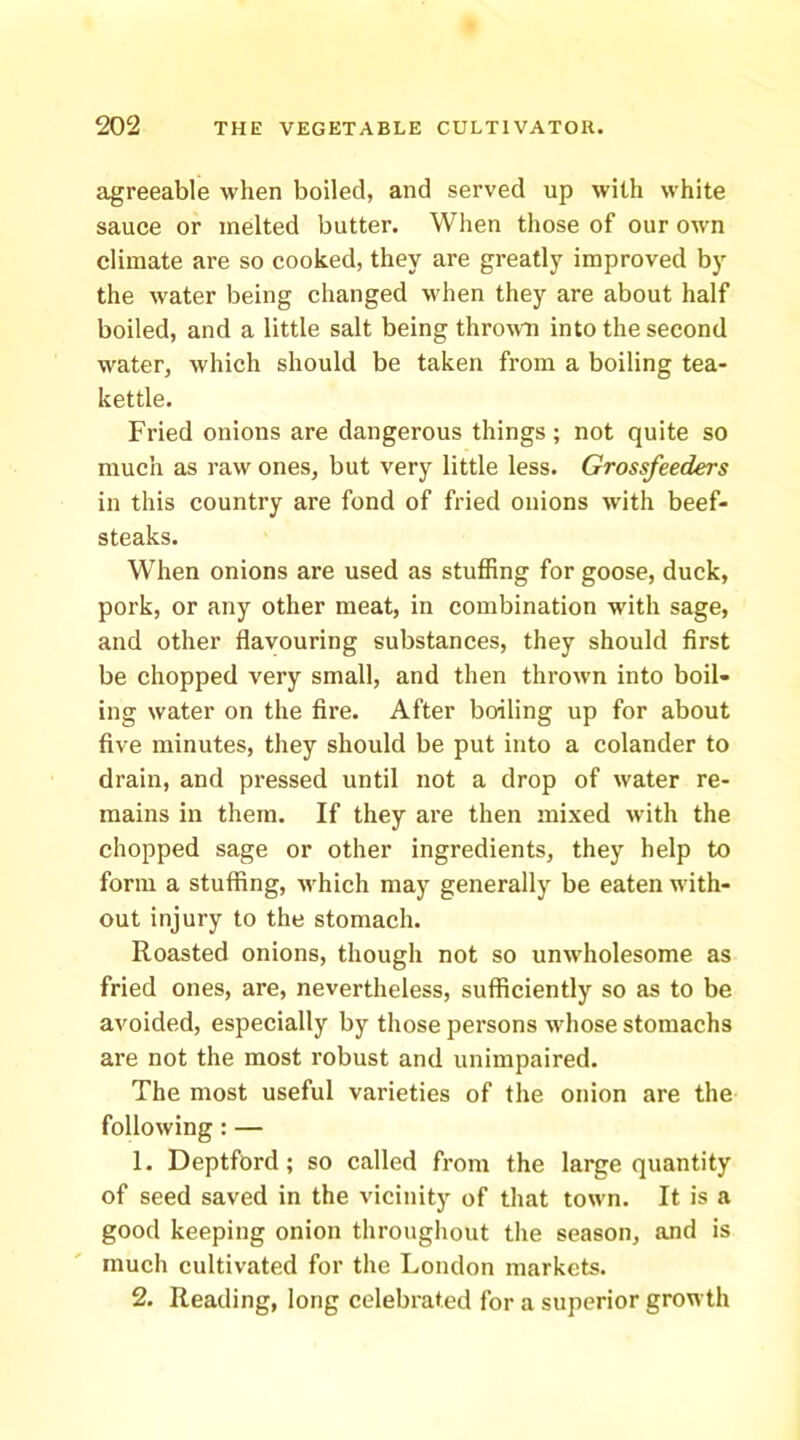agreeable when boiled, and served up with white sauce or melted butter. When those of our own climate are so cooked, they are greatly improved by the water being changed when they are about half boiled, and a little salt being thrown into the second water, which should be taken from a boiling tea- kettle. Fried onions are dangerous things; not quite so much as raw ones, but very little less. Grossfeeders in this country are fond of fried onions with beef- steaks. When onions are used as stuffing for goose, duck, pork, or any other meat, in combination with sage, and other flavouring substances, they should first be chopped very small, and then thrown into boil- ing water on the fire. After boiling up for about five minutes, they should be put into a colander to drain, and pressed until not a drop of water re- mains in them. If they are then mixed with the chopped sage or other ingredients, they help to form a stuffing, M'hich may generally be eaten with- out injury to the stomach. Roasted onions, though not so unwholesome as fried ones, are, nevertheless, sufficiently so as to be avoided, especially by those persons whose stomachs are not the most robust and unimpaired. The most useful varieties of the onion are the following: — 1. Deptford; so called from the large quantity of seed saved in the vicinity of that town. It is a good keeping onion throughout the season, and is much cultivated for the London markets. 2. Reading, long celebrated for a superior growth